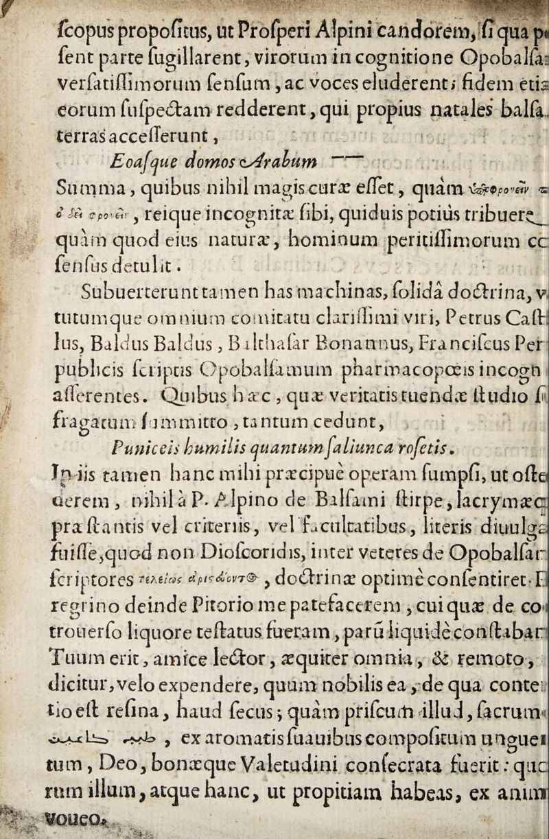 fcopus propofitus, ut Profperi Alpini candorem, fi qua p fent parte fugillarent, virorum in cognitione Opobalfai: Verfatiffimorum fenfum ,ac voces eluderent; fidem etis eorum fufpe&am redderent,qui propius natales balfa. terras accefieru nt, • ' Eoafque domos trabum Summa, quibus nihil magis cura: eflet, quam o Sii &po',eir y reique incognita; fibi, quiduis potius tribuer^ quam quod eius natura;, hominum peritiilimorum cc fenfus detulit. . ; Subuerterunttamen has machinas, folida dodhina, v tutumque omnium comitatu clarifiimi viri, Petrus Caft lus, Baldus Baldus, B-ilthafar Bona u nus, Francifcus Per publicis fcriptJS OpobaKamum pharmacopoess incogn afierentes. Quibus h ac , qua* veritatis tuenda fiudio fi fraga tum fijmmitto , tantum cedunt, Puniceis humilis quantum faliunca rofetis. In iis tamen hanc mihi praecipue operam fumpfi, ut ofie oerem , nihila P. Alpino de Balfami fiirpe,lacryma:<i prafiantis vel crkeriis, vel facultatibus, literis diuulgs fuifie,quod non Diofcoridis, inter veteres de Opobalfar ficriptores «a*/»? dpirdcvT® 9 do£hina; optime confentiretfi regrino deinde Pitorio me patefacerem , cui qua: de co»i trouerfo liquore reflatus fueram, paru liquide conflabar Tuum erit, amice ledfor, aequiter omnia, & remoto, dicitur, velo expendere, quum nobilis ea, de qua conte i tioefi; refina, haud fecus jquamprifcum illud,facrum , ex aromatisfuauibuscompofitum ungue i tum, Deo, bonceque Valetudini confecrata fuerit;quc ram illum, atque hanc, ut propitiam habeas, ex arum ■4j. A- • , ■ ,.v