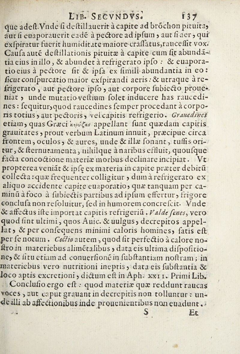 EibV Secvndvs* f 37 — • • i que adeft.Vndefideftillaueritacapite ad brochon pituita? aut fi euaporauerit eade a pecore adipfum ? aut fi aer, qui exfpiratur fuerit humiditate maiorecraiTatus,rauceilit vox» Caufaaute deftillationis pituitae a capite cum fit abunda^, tia eius in illo, & abundet a refrigerato ipfo : & euapora- tioeius a pedore fit Sc ipfa ex fimili abundantia in eoi ficut confpurcatio maior exlpirandi aeris .•& utraque a re¬ frigerato , aut pedore ipfo ? aut corpore fubiedo proue*. niat ? unde mutatio veftium folet inducere has raucedi¬ nes: fequitur?quod raucedines femper procedant a corpo¬ ris totius ? aut pedoris ? vel capitis refrigerio. Grauedinei etiam? quas Gneci Kopvappellant funt quasdam capitis grauitates ? prout verbum Latinum innuit, prtecipue circa frontem, oculos ? & aures, unde & illae fonant, tuilis ori¬ tur, & fternucamenta, uihilque a naribus effluit, quoufque fada concodione materias morbus decimare incipiat. Vt propterea veniat & ipf^ ex materia in capite praeter debitu colleda :quas frequenter colligitur ? dum a refrigerato ex aliquo accidente capite euaporatio? quar tanquam per ca- minuafoco a fubiedis partibus adipfum effertur? frigore conclufa non refoluitur, fed in humorem concrefcit- Vnde & affedus ifte importat capitis refrigeria. Valdefenes-, vero quodfint ultimi, quos Auic.& uulgus? decrepitos appel¬ lat? & per confequens minimi caloris homines? fatis eft per fe notum . Cottio autem, quod fit perfedio a calore no- liro in materiebus alimetalibus ? data eis ultima difpofitio- ne? & litu etiam ad conuerfionein fubftantiam noftram; in materiebus vero nutritioni ineptis? data eisfubftantia & io co aptis excretioni ? didum eft in Aph. xxi i. Primi Lib. Conclufioergo eft : quod materia? quae reddunt raucas voces , aut caput grati a nt in decrepitis non tolluntur ; un¬ de illi ab aftedionibus inde prouenieutibus non euadunt. j S Jbt i*