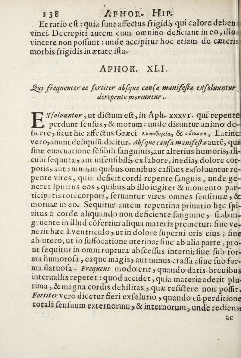 Et ratio e fl:: quia fiint afFedius frigidi)* qui calore deben: tinei. Decrepiti autem eum omnino deficiant in eo, illo, vincere non pofTunt: unde accipitur hoc etiam de ceteri: initate APHOR.. XLI. ,^ut frement er ac fortiter abfque caufa manifefa exfolmt) 'ente moriuntur.. E'Xfoluuntur , ut di® una eft, in Aph. xxxvr. qui repente i/ perdunt fenfusy & motum - unde dicuntur animo de¬ ficere) ficut hic affe&us Gra?ci ntwofopi*,. & rumor»-y Latine v e r o>an imi d e li q u i udici t u r. Abfque cmfi manifefa a ut e, qui i line euacuatione fefibili.fanguinis,autalteriushumoris>ali- cubi.feq.uu.ta) aut infenfibili); ex labore, inedia).dolore cor- poris) aut anin i)in quibus omnibus cafibus exfoluuntur re¬ pente vires:,, quia deficit cordi repente fanguisunde ge¬ neret fp irinis eos) quibus abilloiugiter & momento par- ticip tjs toticorpori, feruantur vires omnes fenfitiua? 5 &: motiiue in eo» Sequitur autem repentina priuatio h^c fpi- ritus a corde aliquando non deficiente fanguine) fi ab in- g' uente in illud cofertim aliqua materia premetur*, fiue ve¬ nerit hasc a ventriculo) ut in dolore fuperni oris* eius ; fiue ab utero, ut in fuffocatione uterina; fiue ab alia parte^pro¬ ut fequitur in omni ruptura abfceffus interni; fiue- fub for¬ ma huinorofa,eaquemagis yaut minus crafla; liue fub for- ma flatuofa • Frequens modoerit) quando datis breuibus interuallis repetet: quod accidet, quia materia aderit plu¬ rima, & magna cordis debilitas ) qua? refilVere non poffit. Fortiter y ero dicetur fieri, exfolutio > quando cu perditione ^ofali fenfuum externorum * & internorum, unde rediensj ac