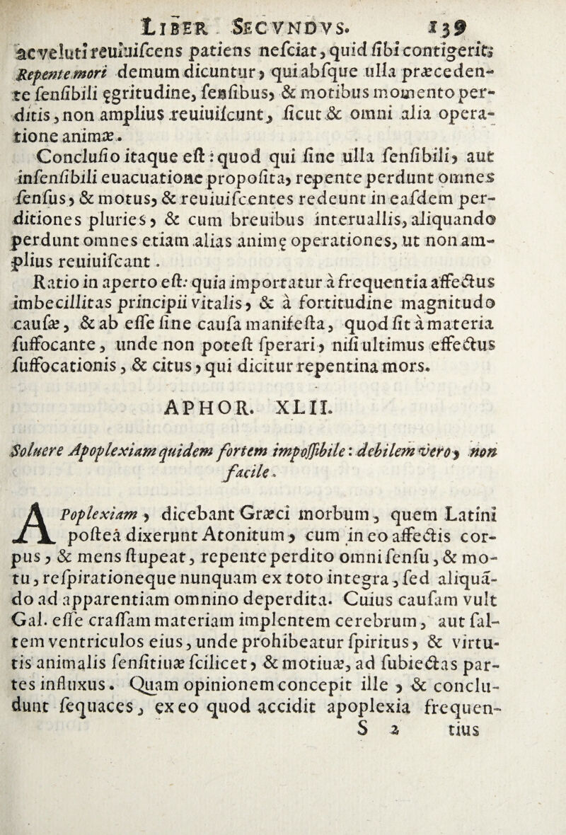 acvelutireuluifcens patiens nefciat,quid fibicontigerit* Repente mori demum dicuntur ? quiabfque ulla proceden¬ tefenfibili fgritudine, fesfibus? & motibus momento per¬ ditis, non amplius reuiuiicnnt? ficut& omni alia opera¬ tione animo. Conclufio itaque eft: quod qui fine ulla fenfibili? aut infeniibili euacuatioHe propoiitaj repente perdunt omnes ienfus? & motusj & reuiuifcentes redeunt in eafdem per¬ ditiones pluries ? & cum breuibus interuallis, aliquando perdunt omnes etiam alias anim $ operationes, ut non am¬ plius reuiuifcant. Ratio in aperto eft: quia importatur a frequentia affedlus imbecillitas principii vitalis ? & a fortitudine magnitudo caufe, &ab efle fine caufa manifefta, quod fit a materia fuffocante, unde non poteft fperari? nifi ultimus efferus jfuifocationis, & citus ? qui dicitur repentina mors. . * *• APHOR, XLII. Soluere Apoplexiam quidem fortem impoffibtle: debilem veroy non facile, Apoplexiam ? dicebant Groci morbum, quem Latini poftea dixerunt Atonitum ? cum in eo adedis cor¬ pus? & mensftupeat, repente perdito omnifenfu,& mo¬ tu , refpirationeque nunquam ex toto integra, fed aliqua- do ad apparentiam omnino deperdita. Cuius caufam vult Gal. effe craflam materiam implentem cerebrum, aut fal- tem ventriculos eius, unde prohibeatur ipiritus? & virtu¬ tis animalis fenfitiuofcilicet? & motiuo, ad fubie&as par¬ tes influxus. Quam opinionem concepit ille ? & conclu¬ dunt fequaces, exeo quod accidit apoplexia frequen- S z tius