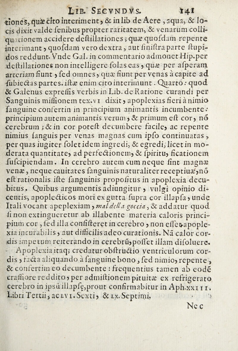 Lib. Segynd^s. 14* tioneSj qua? cito interiment ? & in lib de Aere ,aqua, & lo¬ cis dixit valde fenibus propter raritatem, & venarum colli- quitionem accidere deftillationes ,* qua: quofdam repente interimant ? quofdam vero dextra, aut fniflraparte ftupi- dos reddunt, Vnde Gal. in commentario admonet Hip.per deftillationes non intelligere folas eas ? qua: per afperain arteriam fiunt ? fed omnes? qua.’ fiunt per venas a capite ad fubiedtas partes, iftx enim cito interimunt. Quarto: quod & Galenus expreilis verbis in Lib. de Ratione curandi per Sanguinis miffionem tex.v i dixit ? apoplexias fieri a nimio fanguinc confertin in principium animantis incumbente.* principium autem animantis verum ? & primum eft cor? no cerebrum ;&in cor potefl: decumbere facilej ac repente nimius fanguisper venas magnas cum ipfo continuatas, per quas iugiter foletidem ingredi, & egredi, licet in mo¬ derata quantitate? adperfe&ionem?& fpiritu? ficationem fufcipiendam. In cerebro autem cum neque fint magna: vena:, neque cauitates fanguinis naturaliter receptiua:?no eft rationalis i fle fanguinis propofitus in apoplexia decu¬ bitus. Quibus argumentis adiungitur 5 vulgi opinio di¬ centis, apople&icos mori ex gutta fupra cor illapfa ? unde Itali vocant apeplexiam ? maldclla goccia > & addatur quod ii non extingueretur ab illabente materia caloris princi¬ pium cor, fed illa confideret in cerebro ? non effe&apople- xia incurabilis? aut difficilis adeo curationis. Na calor cor¬ dis impetum reiterando in cerebrujpoffet illam difoluerc. Apoplexiaitaqj credatur obfhublio ventriculorum cor¬ dis 5 fabta aliquando a fanguine bono, fed nimio? repente, & confertim eo decumbente : frequentius tamen ab eode craffiore reddito?per admiftionem pituitae ex refrigerato cerebro in ipsu illapff,prout confirmabitur in Aph.xxi 11. Libri Tertii, actvi. Sexti? &lx. Septimi, • '> Ne c