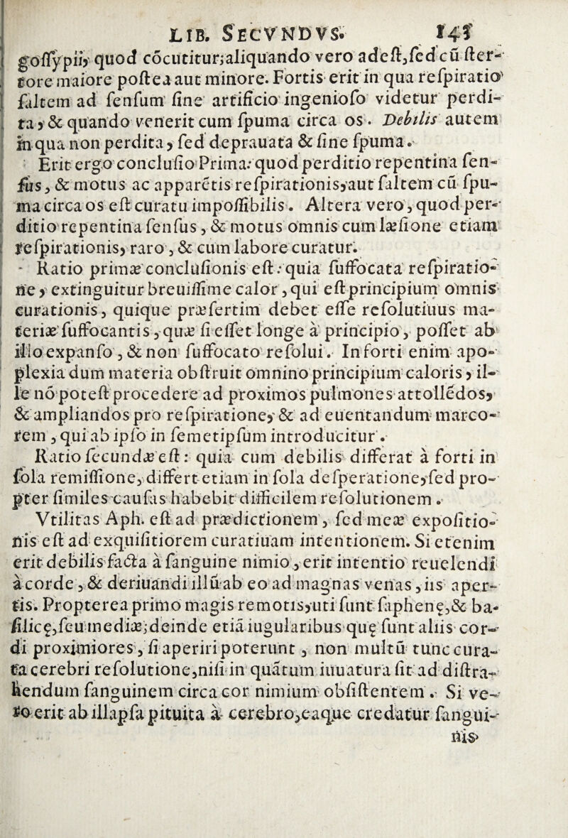 goflypuV quod cocutitur,aliquando vero adeft,fcd cu fter- tore maiore poftea aut- minore. Fortis erit in qua refpiratio' faJtem ad fenfum fine artificio ingeniofo videtur perdi¬ ta >& quando venerit cum fpuma circa os . Debilis autem tn qua non perdita ? fed deprauata & fine fpuma. Erit ergo conclufio Prima; quod perditio repentina fen- ifis, & motus ac apparetis refpirationisj-aut faltem cu-fpu¬ ma circa os eft curatu impo/fibiiis. Altera vero, quod per¬ ditio repentina fenfus, & motus omnis cum lxiione etiam lefpirationis) raro, & cum labore curatur. - Ratio prima* condufionis eft . quia fuffocata refpiratio- ne > exfinguitur breuiffime calor, qui eft principium omnis curationis, quique priefertim debet efte refolutiuus ma¬ teriae fuffocantis, qua? li eifet longe a principio , poflet ab ilio expanfo , & non fuffocato refolui. In forti enim apo- plexiadum materia obftruit omnino principium caloris > il¬ le no poteft procedere ad proximos pulmones attolledosj & ampliandos pro refpirationej' & ad euentandum- marco¬ rem , qui ab ip Ib in femetipfum introducitur . Ratio fecunda eft: quia cum debilis differat a forti in fola remilfione, differt etiam in fola defperatione>fed pro¬ pter fimiies caufas habebit difficilem refolutionem. Vtilitas Aph. eft ad pra’dictionem, fed mea expolitio¬ nis eft ad exquifitiorem curatiuam intentionem. Si etenim erit debilis fatia a fanguine nimio, erit intentio reuelendi a corde , & deriuandiilluab eo ad magnas venas, iis aper¬ tis. Propterea primo magis remotisjuti funt:faphen?,& ba- filic£,feUmediae;deinde etiaiugularibus quf funt aliis cor-- di proximiores , fi aperiri poterunt, non multu tunc cura¬ ta cerebri refolutionc,nili in quarum innatura fit ad diftra- fiendum fanguinem circa cor nimium obfiftentem . Si ve¬ ro erit ab lllapfa pituita a cerebro^eaque credatur fangui-- flis>