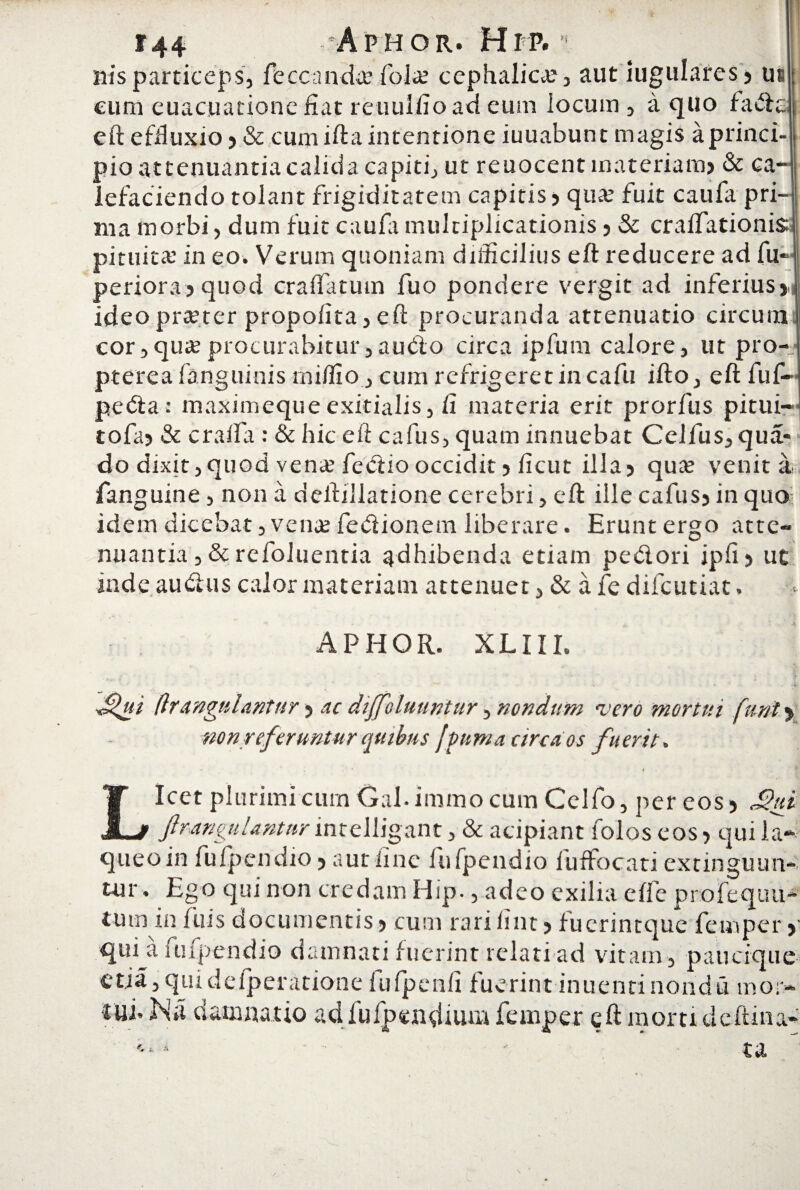 nis particeps, feccanda? fola? cephalica? , aut iugulares » us cum euacuatione fiat reuulfio ad eum locum , a quo fada eft effluxio» & cumiftaintentione iuuabunt magis aprinci- pio attenuantia calida capiti, ut reuocent materiam) & ca¬ lefaciendo tolant frigiditatem capitis 5 qua? fuit caufa pri¬ ma morbi, dum fuit caufa multiplicationis) & craiTationis pituita’ in eo. Verum quoniam difficilius eft reducere ad fu- periora»quod craffiituin fuo pondere vergit ad inferius»! ideo pra?ter propofita, eft procuranda attenuatio circum cor,qua procurabitur,audio circa ipfum calore, ut pro-; pterea fanguinis rniffio, cum refrigeret in cafu ifto, eft fuf- peda: maximequeexitialis, fi materia erit prorfus pitui- tofa> & craifa : & hic eft cafus, quam innuebat Celfus, qua- do dixit,quod vena? fectio occidit) ficut illa» quae venit a fanguine, non a deftiUatione cerebri, eft ille cafus» in quo idem dicebat, vente fedionem liberare. Erunt ergo atte¬ nuantia ,& refoluentia adhibenda etiam pedori ipfi» ut inde audus calor materiam attenuet, & afe difcutiat. APHOR. XLIII. Sgii (Irangulantur» ac diffoluuntur, nondum vero mortui funi% nonreferuntur quibus f puni a arca os fuerit» * •' i , Licet plurimi cum Gal.immocum Celfo, per eos» Sui ftranguUnttir inrelligant, & acipiant folos eos» qui la¬ queo in fufpendio»aut fine fufpendio luffocati extinguun- tur. Ego qui non credam Hip-, adeo exilia effe profcquu- tum in luis documentis» cum rari fint»fuerintque femper »■ qui a fufpendio damnati fuerint relati ad vitam , paticique etia,qmdefperatione fufpenfi fuerint inuentinondu mor¬ tui. Na damnatio ad fufpendium femper eft morti cie fi ma¬ ta