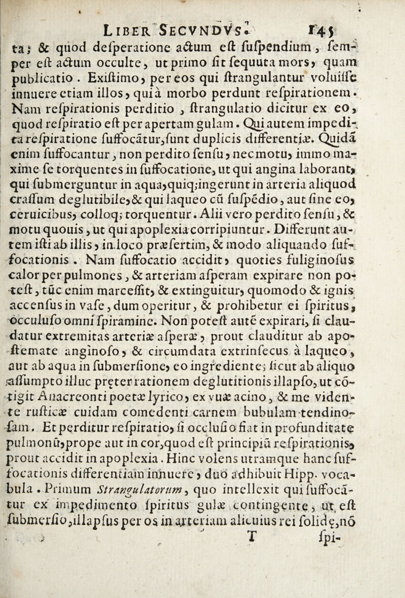 ta,‘ & quod delperatione a&uin eft fufpendiutn, fem-; per eft a&urn occulte, ut primo fit fequuta mors? quam publicatio . Exiftimo? per eos qui ftrangulantur voluilfe innuere etiam illos? quia morbo perdunt refpirationem. Nam refpirationis perditio , ftrangulatio dicitur ex eo, quod re/piratio eft per apertam gulam. Qui autem impedi¬ ta re/piratione fuffocatur,funt duplicis differentia. Quida enim fuffocantur, non perdito fenfu ? nec motu? immo ma¬ xime fe torquentes in fuffocatione, ut qui angina laborant» qui fubmerguntur in aqua?quiq;ingeruntin arteria aliquod craffum deglutibile?&quiiaqueocu fulpedio,autfine eo? ceruicibus? colloq; torquentur. Alii vero perdito fenfu, 8c motuquouis ,ut qui apoplexia corripiuntur. Differunt au¬ tem ifti ab iliis 5 in.loco prtefertim, & modo aliquando fuf- focationis . Nam fuffocatio accidit? quoties fuliginofus calor per pulmones, & arteriam alperam expirare non po- teft, tuc enim marcelfit? & extinguitur? quomodo & ignis accenfus in vafe, dum operitur, & prohibetur ei fpiritus, ©cculufo omni fpiramine. Non poteft aute expirari, fi clau¬ datur extremitas arteria? afperae ? prout clauditur ab apo* ftemate anginofo > & circumdata extrinfecus a laqueo, aut abaquainfubmerfione? eoingrediente; licutab aliquo <affumpto illuc preterrationem deglutitionisillapfo,utc6~ tigit Anacreontipoeta: lyrico? ex vu£ acino, &me viden¬ te ruUricae cuidam comedenti carnem bubulam-tendino- £am. Et perditur refpiratio? fi occlufiofiat in profunditate pulmonibprope aut in cor,quod eft principia refpirationis^ prout accidit in apoplexia. Hinc volens utramque hanc fuf- focationis differentiam innuere ? duo adhibuit Hipp. voca¬ bula . Primum Strangulatorum, quo intellexit quifuffoca- tur ex impedimento fpiritus gulae contingente, ut,eft fubmerfio,illapfusper os in attenam alicuius rei folide,no . T lpi- (