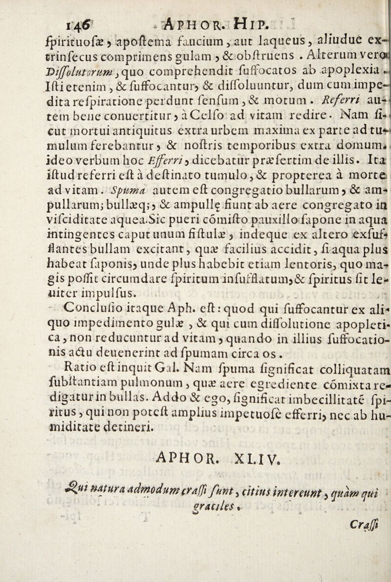 t/fS , A P h o r. H r p. ipirituofae5 apoftema faucium, aut laqueus, aliudue ex- trinfecus comprimens gulam ,&obftruens . Alterum ver® 'Diffolutsrum, quo comprehendit fuffocatos ab apoplexia. Iftietenim , & fuffocantur? & dilfoluuntur, dumcumimpe- dita refpiratione perdunt fenfum ,& motum . Referri au¬ tem bene conuertitur 5 a Cclfo ad vitam redire. Nam fi¬ dit mortui antiquitus extra urbem maxima ex parte ad tu* mulum ferebantur > & noftris temporibus extra domum, ideo verbum hoc Ejferrii dicebatur pratfertim de illis. Ita iftudreferri eft a deftinato tumulo,& propterea a morte ad vitam, spuma autem eft congregatio bullarum 5 & am¬ pullarum; bullaiq;) & ampullf fiunt ab aere congregato in vifciditate aquea.Sic pueri comifto pauxillo iapone in aqua intingentes caput unum fiftulie j indeque ex altero exfuf- dantes bullam excitant, qua; facilius accidit, fi aqua plus habeat faponisj unde plus habebic etiam lentoris, quo ma¬ gis poific circumdare fpiritum infufflatumj& fpiritus fit le- uiter impulfus. Conclulio itaque Aph. eft.-quod qui fuffocantur ex ali« quo impedimento gula; , & qui cum diffolutione apopleti- ca,non reducuntur ad vitam > quando in illius fuffocatio- nis a<5iu deuenerint ad fpumam circa os r ; Ratio eft inquit Gal. Nam fpuma fignificat colliquatam fubltantiam pulmonum, quas aere egrediente comixta re¬ digatur in bullas. Addo & ego, fignificat imbecillitate fpi¬ ritus , qui non poteft amplius impetuofe efferrij nec ab hu- miditate detineri. aphor. xuv. * > ;