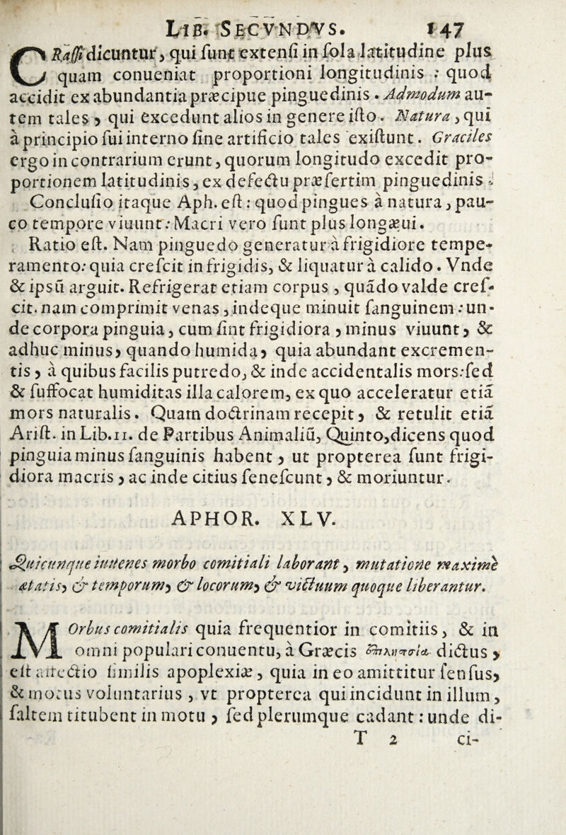 CR.a(fi dicuntur, qui funt extenfi in fola latitudine pius quam conueniat proportioni longitudinis ; quod accidit ex abundantia praecipue pinguedinis . Admodum au¬ tem tales > qui excedunt alios in genere ifto. Natura,, qui a principio fui interno fine artificio tales exiftunt. Graciles ergo in contrarium erunt, quorum longitudo excedit pro¬ portionem latitudinis, ex defe&u prajfertim pinguedinis J Conclufio itaque Aph. eft: quod pingues a natura, pau¬ co tempore viuunt.-Macri vero funt plus longami. Ratio eft. Nam pinguedo generatur a frigidiore tempe¬ ramento: quia crefcit in frigidis, & liquatur a calido. Vnde & ipsu arguit. Refrigerat etiam corpus, quado valde cref¬ cit. nam comprimit venas, indeque minuit fanguinem:un¬ de corpora pinguia, cum fint frigidiora 5 minus viuunt 3 & adhuc minus> quando humida 3 quia abundant excremen¬ tis 5 a quibus facilis putredo, & inde accidentalis mors.-fed & fuffocat humiditas illa calorem, ex quo acceleratur et ia mors naturalis. Quamdo&rinamrecepit3 & retulit etia Arift.inLib.n. de Fartibus Animaliu, Quinto,dicens quod pinguiaminusfanguinis habent3 ut propterea funt frigi¬ diora macris 3 ac inde citius fenefcunt 3 & moriuntur. APHOR. XLV. : Qui cunque imtenes morbo comitiali laborant, mutatione maxime at at is5 cr temporum3 & locor um^ & 'uibiuum quoque Uberantur. M Orbus comitialis quia frequentior in comitiis, & in omni populari conuentu, a Gratcis £5taw<*rU- di<ftus 3 | eftaitedlio fiinilis apoplexia, quia in eo amittitur fenfusj & motus voluntarius , vt propterea qui incidunt in illum, i faltem titubent in motu j fedplertimque cadant: unde di- T z ci-