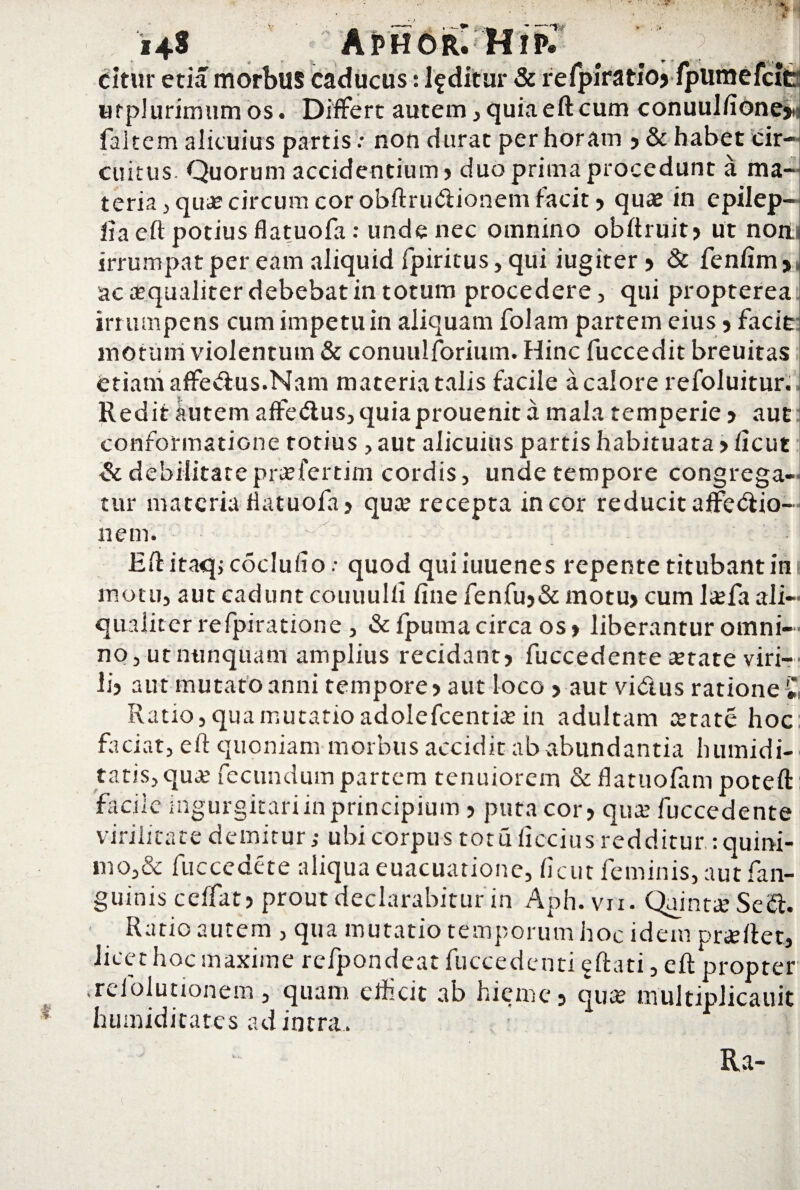 citur etia morbus caducus: luditur & refpiratio> fpumefci urplurimumos. Differt autem, quiaeftcum conuuJfione; faltem alicuius partis: non durat per horam 5 & habet cir¬ cuitus. Quorum accidentium) duo prima procedunt a ma¬ teria , qua? circum cor obftrudionem facit > qua? in epilep- ha eft potius flatuofa: unde nec omnino obftruit) ut non irrumpat per eam aliquid fpiritus, qui iugiter 5 & fenftm > ac aequaliter debebat in totum procedere , qui propterea irrumpens cum impetum aliquam folam partem eius 5 facie: motum violentum & conuulforium. Hinc fuccedit breuitas etiam affedus.Nam materia talis facile a calore refoluitur. Redit autem affedus, quia prouenit a mala temperie ? aut conformatione totius , aut alicuius partis habituata > ficut & debilitatepra?fertim cordis, unde tempore congrega- tur materia flatuofa» qua? recepta in cor reducit affectio¬ nem. ■ Eftitaqjcoclufio.- quod quiiuuenes repente titubant iii i motu, aut cadunt couuulfi fine fenfu5& motu> cum Itefa ali¬ qualiter refpiratione , &fpuma circa os> liberantur omni¬ no, ut nunquam amplius recidant) fuccedente a?tate viri¬ li) aut mutato anni tempore) aut loco > aut vidus ratione £ Ratio, qua mutatio adolefcentia? in adultam tetate hoc faciat, eft quoniam morbus accidit ab abundantia h timidi¬ tatis, qua? fecundum partem tenuiorem &flatuolam poteft facile ingurgitari in principium ) puta cot) qua? fuccedente virilitate demitur; ubi corpus totuficcius redditur :quini- mo,& fuccedete aliqua euacuarione, ficut feminis, aut (an¬ guinis ceffat) prout declarabitur in Aph. vii. Quinta? Sed. Ratio autem, qua mutatio temporum hoc idem praeftet, licet hoc maxime refpondeat fuccedenti f ftati, eft propter irefolutionem, quam, efficit ab hieme 9 qua? multipJicauil humiditates ad intra. Ra-