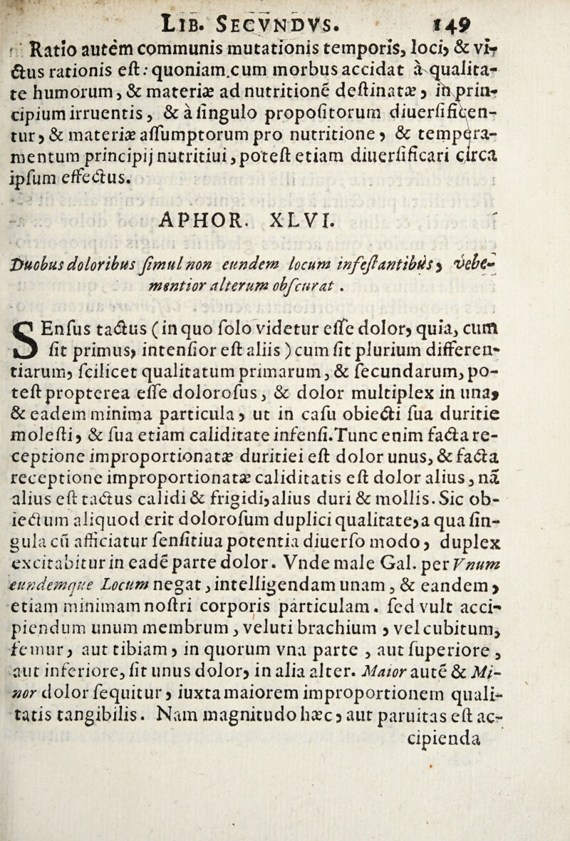Ratio autem communis mutationis temporis, loci? & vi? dius rationis eft.-quoniam.cum morbus accidat a qualita¬ te humorum, & materi«e ad nutritione deftinata? ? mprmr cipium irruentis, &afingulo propofitorum diuerfifiqen- tur?& materiae affumptorum pro nutritione? & tempera¬ mentum principi;nutritiui,poteftetiam diuerfificari circa ipfum effedius. v » * * - APHOR. XL VI. Duobus doloribus fmulnon eundem locum infejlantibds ? vehc- mmtior alterum obfcurat. V.-- - ' • *.«.'* - » . • * , ; . SEnfus tadlus (in quo folo videtur effe dolor? quia, cum iit primus? intenfior eft aliis ) cum fit plurium differen¬ tiarum? fcilicet qualitatum primarum, & fecundarum, po¬ te ft propterea effe dolorofus, & dolor multiplex in una» & eadem minima particula? ut in cafu obiedli fua duritie molefii? & fua etiam caliditateinfenfi.Tuncenim fadla re¬ ceptione improportionata? duritieieft dolor unus, &fada receptione improportionatae caliditatis eft dolor alius, na alius eft tadtus calidi & frigidi?alius duri & mollis. Sic ob- iedum aliquod erit dolorofum duplici qualitate?a qua lin¬ gula cu afficiatur fenfitiuapotentia diuerfo modo ? duplex exdtahiturineadepartedolor. Vndemale Gal.per Vnum eundemque Locum negat ,intelligendam unam, & eandem > etiam minimamnoftri corporis particulam, fed vult acci¬ piendum unum membrum, veluti brachium ? vel cubitum, femur, aut tibiam? in quorum vna parte , aut fuperiore , aut inferiore, fit unus dolor? in alia alter. Maior aute&A//- nor dolor fequitur? iuxtamaiorem improportionern quali¬ tatis tangibilis. Nam magnitudo hcec ? aut paruitas eft ac¬ cipienda