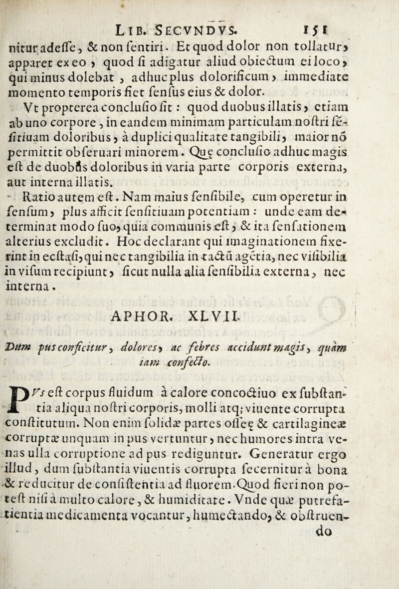 nituradefte, & non fentiri. Ecquod dolor non tollatur? apparet ex eo ? quod fi adigatur aliud obiecftum ei loco? qui minus dolebat , adhuc plus dolorificum ? immediate momento temporis fiet fenfus eius & dolor. Vtproptereaconclufiofit: quod duobus illatis? etiam ab uno corpore , in eandem minimam particulam noftri fe-. fitiuam doloribus ? a duplici qualitate tangibili? maiorno permittit obferuari minorem. Qmg conclufio adhuc magis eft de duobus doloribus in varia parte corporis externa, aut interna illatis. Ratio autem eft. Nam maius fenfibile, cum operetur in fenfum? plus afficit fenfitiuam potentium : undeeam de¬ terminat modo fuo? quia communis eft ? & ita fenfationem alterius excludit. Hoc declarant qui imaginationem fixe¬ rint in ecftafi?quinec tangibilia in-ta&u agetia, nec vifibilia in virum recipiunt? ficut nulla alia fenfibilia externa, nec interna. APHOR. XL VII- Dtim pus conjicitur, dolores ? ac febres accidunt mugis, quam '■ iam confeclo. • ¥ ' W * i. t Vs eft corpus fluidum a calore concodiuo exfubftan- tia aliqua noftri corporis, molli atq,- viuente corrupta conftitutum. Non enim folidce partes olfeg & cartilagineae corrupta? unquam in pus vertuntur ? nec humores intra ve¬ nas ulla corruptione ad pus rediguntur. Generatur ergo illud, dum fubftantiaviuentis corrupta fecernitura bona & reducitur de confiftehtia ad fluorem-Quod fieri non po- teft nifi a multo calore, & humiditare. Vnde qua? putrefa- tientia medicamenta vocantur, humevtando? & obftruen- do /