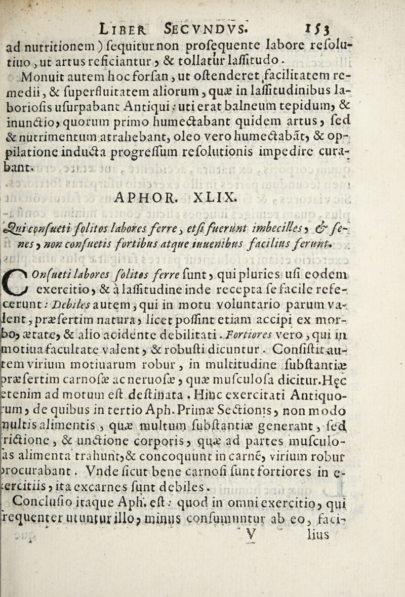 ad nutritionem) fequiturnon profequente labore refolu- tiuo , ut artus reficiantur » & tollatur laffitudo. Monuit autem hocforfan,ut oftenderet/acilitatem re¬ medii, & fuperfluitatem aliorum, qua; in lalfitudinibus la- boriofis ufurpabant Antiqui .-utierat balneum tepidumj & inundio» quorum primo humedabant quidem artus > fed & nutrimentum atrahebant, oleo verohumedabat» & op¬ pilatione induda progrelfum refolutionis impedire cura¬ bant. ,'jt .. -T , » ’ ■ . . ! ' s ' • •• ' • 1 APHOR. X LIX. > V . * * : 1 *• • • c ' ■ •.* • , , ,.a i. . i „ v J%ui confueti folitos labores ferrei etffueriint imbecilles , & fe~ nes > non confuetis fortibus atque iuuenibus facilius ferunt, - ■ . . COnfueti labores folitos ferre funt > qui pluries ufi eodem exercitio» & alalfitudineinde recepta fefacile refe-. icerunt: Debiles autem, qui in motu voluntario parum va- lient ,pra;fertim natura» licetpolfint etiam accipi ex mor¬ bo» a;tate» & alio acidente debilitati . Fortiores vero ,qui in rnotiua facultate valent» & robufti dicuntur . Confiftit-au- item virium motiuarum robur, in multitudine fubftantite prtefertim carnofae acneruofie» qua; mufculofa dicitur.H^c etenim ad motum efi defiinata . Hitjc exercitati Antiquo¬ rum» de quibus in tertio Aph.Prima; Sedionts» non modo nuitis alimentis, qua; multum fubftantia; generant, fed ridione, & undione corporis» qua; ad partes mufcuio- as alimenta trahunr>& concoquunt in carne» virium robur procurabant. Vnde ficut bene carnali funt fortiores in e- ;ercitiis»ita excarnes funt debiles. / 4>l *. * Conclufio itaque Aph'. eft : quod in omni exercitio» qui requenter utunjurillo?minus confutuuntur ab eo, faci- V iius