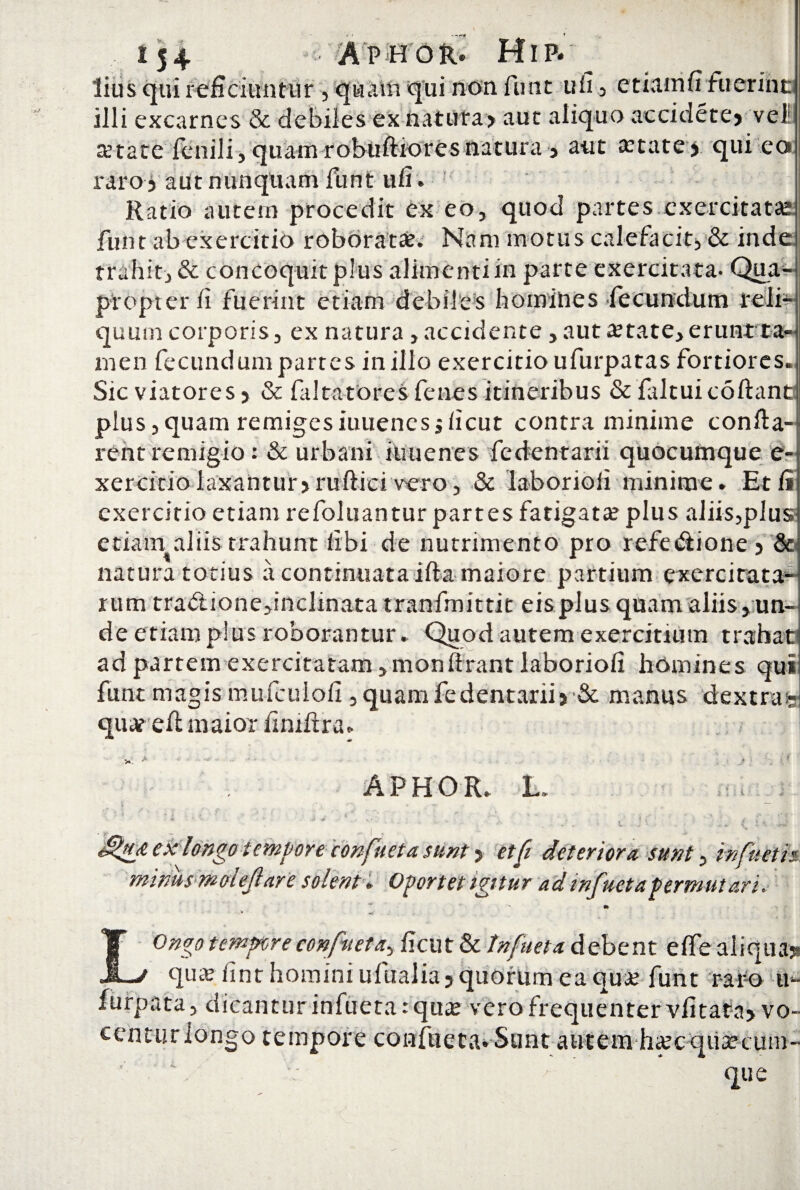 lius qui reficiuntur , quam qui non funt ufi , etiamfi fuerino illi excarnes & debiles ex natufaj aut aliquo aecidete» vel astate fenili, quam robuftioresnatura , aut #tate> qui eo» raro j aut nunquam funt ufi. Ratio autem procedit ex eo, quod partes exercitatas funt abexercitio roboratae. Nam motus calefacit, & inde trahit, & concoquit plus alimenti in parte exercitata- Qua¬ propter fi fuerint etiam debiles homihes fecundum reli¬ quum corporis, ex natura, accidente, aut aetate, erunt ra men fecundum partes in illo exercitio ufurpatas fortiores Sic viatores, & faltatores fenes itineribus & faltuicoftant: plus,quam remigesiuuenes jficut contra minime confla¬ rent remigio: & urbani iuuenes fedentarii quocumque e xercitio laxantur» ruftici vero, & laborioli minime. Etli exercitio etiam refoluantur partes fatigata? plus aliis,plus etiatat aliis trahunt fibi de nutrimento pro refedtione » & maiore partium exercitata*- natura totius a continuata rum tra&ione,inciinata tranfmittit eis plus quam aliis, un¬ de etiam plus roborantur. Quod autem exercitium trahat ad partem exercitatam , monlirant laboriofi homines qui funt magis mufcuiofi , quam fe dentarii >& manus dextra;- quarelt maior fimftra. APHOR. L. ‘ ' * * ‘ ; I x. ; '*jh <, ii 4'i dfup ex longo tempore conficta sunt» etfi deteriora sunt, in fu et is mwusmoiejlare solent. Oportet igitur ad infuet a permutari. * LOngo temprore confueta, ficut & Infuet a debent elfe aliqua»* qua? fint homini ufualia»quorum ea quje funt raro u- furpata, dicantur infueta: quas vero frequenter vfitata» vo¬ centur longo tempore confiieca.Siint autem haecquaseuni- ' \ v ’ que