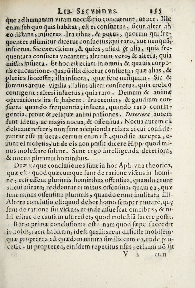 L i b. Secynd vs. i $ $ que $dhumanam vitam neceifariQ concurrunt ,„ut aer. Ille cnira fub quo quis habitat, eft ei confuetus, ficut alter ab «o diftans,infuetus . Ita cibus, & potus, quorum qui fre¬ quenter aflumitur dicetur confuetusiqui raro, aut nunqiia, infuetus. Sic exercitium ,& quies, aliud alia, quia fre* quentata confueta vocantur; alterum vero, & altera, quia miia jinfueta. Et hoc eft etiam in omni, & quauis corpo* ris euacuatione. quaru ilia dicetur confueta, quce alias, & pluries fuccefiit; illa infueta, quas fere nunquam . Sic & fomnus atque vigilia, alius alicui confuetus, quia crebro contigerit; alteri infuetus, quia raro . Demum & anima? operationes ita fe^abent- fraetenim, & gaudium con¬ fueta quando frequentia;infucta,quando raro contin¬ gentia, prout & reliqua: animi paftiones. Deteriora autem funt idem, ac magis nocua, & offenfiua. Nocua autem cu debeant referri, non funt accipienda relata ei cui confide- rantur effe infueta. certum enim eft ,quod fic accepta , e- runt ei malefiaf ut de eis non polfit dicere Hipp- quod mi¬ nus moleftarcfolcnt. Sunt ergo intelligenda deteriora, & nocua plurimis hominibus. Duce itaque conclufiones funt in hoc Aph. vna theorica, qua: eft •• quod qucecumque funt de ratione vifrus in homi¬ ne , etfi effient plurimis hominibus offenfiua, quando erunt alicuiufitata, reddenturejminus offenfiua, quam ea,quce funt minus offenfiua plurimis, quando erunt inufitata illi. Altera conclufio eft:quod debet homo femper mutare,qu£ funt de ratione fui vhftus, ut inde alfuefcat omnibus, & ni¬ hil ei hac de caufain ufu reflet, quod moleftia facere poffit. Ratio primee conclufionis eft.- nam quod fcepe fuccedit in nobis, f acit habitum, ideft qualitatem difficile mobilem: qua? propterea eft qucedam natura fimilis cum ea,unde pro- c effit. ut propterea, eiufdem repetitus ufus; etiam.fi no fit V z cum