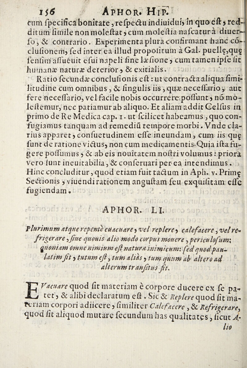. 1 cum fpecificabonitate jrefpeduindiuicfui» in quoeft) red¬ ditum fimile nonmoleftat> cum moleftia nafcatura diuer- fo,& contrario. Experimenta plura confirmant hanc co- clulionemj fed inter ea illud propoliruin a Gal. puelle,qug ieniiin affueuit efui napeli fine ltefione > cum tamen ipfe fit humana natura: deterior >& exitialis. f Ratio fecunda conclulionis eft : ut contra&a aliqua fimi- litudine cum omnibus , & fingulis iis , qua neceflario, aut fere necelfario, vel facile nobis occurrere poffunt > no mo¬ le itemur, nec patiamur ab aliquo. Et aliam addit Celfus in primo de Re Medica cap. i. ut fcilicet habeamus, quo con¬ fugiamus tanquam ad remediu tempore morbi. Vnde cla¬ rius apparet? confuetudinem eife ineundam, cum iis qu£ funt de ratione vi&usj non cum medicamentis-Quia ifta fu¬ gere poiTumus 5 & ab eis nouitatem noitri volumus: priori vero iuntineuitabilia,&conferuariperea intendimus. Hinc concluditur, quod etiam fuit ta&um in Aph. v. Primf Sectionis, viuendirationem anguftam feu exquifitam eife fugiendam „ ! - i APHOR. LI. Vlurimum atque repente eUacuar e > vel replere > calefacere, vel re* frigerare, fme quouis alio modo corpus monere, pcruulofumx guoniam omne nimium ejl natura inimicum: fed quodpau- latimft > tutum ejl> tum alias 5 tum quum ah altero ad, alterum tranfnus fit, v j J - ' . EVacuare quod fit materiam e corpore ducere ex fe pa^ tet , & alibi declaratum efl . Sic & Replere quod fit ma- Pcnam corpori adiicere 5 fimiliter Calefacere , & Refrigerare, quod fit aliquod mutare fecundum has qualitates, ficut Ar c lio