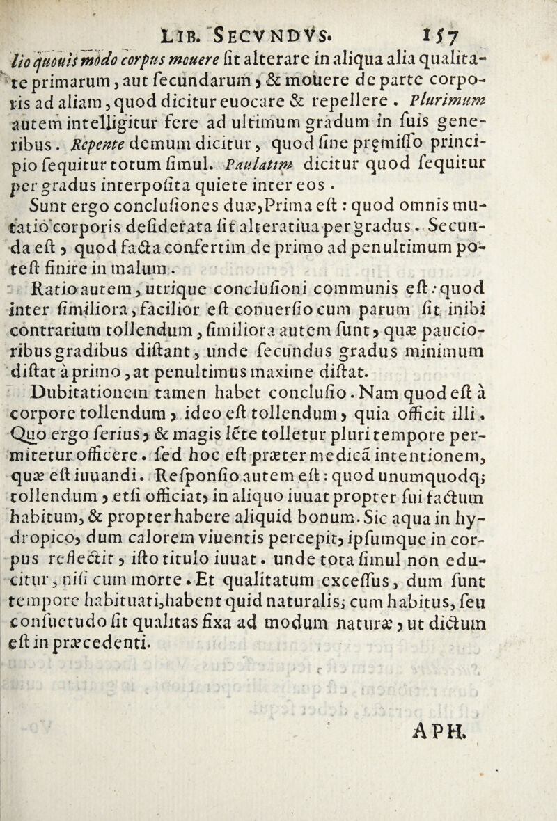 lio atmtsmodo corpus mcuere fit alterare in aliqua alia qualita¬ te primarum , aut fecundarum ? & mouere de parte corpo¬ ris ad aliam, quod dicitur euocare & repellere . Plurimum autem intelligitur fere ad ultimum gradum in fuis gene¬ ribus . Repente demum dicitur, quod fine prgmiffo princi¬ pio fequitur totum fimul. Paulattm dicitur quod lequitur per gradus interpoiita quiete inter eos • Sunt ergo conclufiones dua?,Prima eft : quod omnis mu- tatio corporis defiderata fit alteratiua per gradus. Secun¬ da eft ? quodfa&aconfertim de primo ad penultimum po- teft finire in malum. 4 Ratio autem, utrique conclufioni communis eft.-quod inter fimiliora,facilior eft conuerfiocum parum fit inibi contrarium tollendum, fimiliora autem funt? quo paucio¬ ribus gradibus diftant, unde fecundus gradus minimum diftat a primo , at penultimus maxime diftat. Dubitationem tamen habet conclufio. Nam quod eft a corpore tollendum > ideo eft tollendum ? quia officit illi. Quo ergo ferius ? & magis lete tolletur pluri tempore per- mitetur officere, fed hoc eft proter medica intentionem, quo eft iuuandi. Refponfio autem eft: quod unumquodq; tollendum ? etfi officiat? in aliquo iuuat propter fui fa<ftum habitum, & propter habere aliquid bonum. Sic aqua in hy¬ dropico? dum calorem viuentis percepit? ipfumque in cor¬ pus refle&it? ifto titulo iuuat. unde tota fimul non edu¬ citur, nifi cum morte.Et qualitatum exceffus, dum funt tempore habituati,habent quid naturalis; cum habitus, feu confuetudo fit qualitas fixa ad modum natur#? ut di<ftum eft in procedenti. APH. t