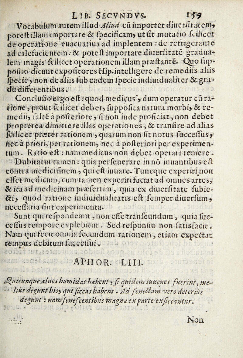 Vocabulum autem illud Aliud cuimportet diuerfttatem> poreft illam importare & fpecificam» ut fit mutatio icilicet de operatione euacuatiuaad implentem .-de refrigerante ad calefacientem: & poteft importare diuerfitate gradua- lem magis Icilicet operationem illam proflante. Qiiofup- pofito dicunt expofitoresHip.intelligere de remediis aliis /pecie >mon de aliis fub eadem fpecie indiuidualiter & gra- dadlfFerentibus. Conclufioorgo eft: quod medicus*» dum operatur cu ra* tione j prout fcilicet debet» fuppolitanatura morbi» & re¬ medii» falte apofteriore > fi non inde proficiar, non debet proptcrea dimittereillas operationes , & tranfire ad alias fijilicet ptteter rationem »quarum non fit notus fuccefifus » nec a priori, per rationem» nec a pofteriori per experimen¬ tum . Ratio efi:: nam medicus non debet operari temere . Dubitatur tamen: quia perfeuerarc in no innantibus efi; contra medici finem» qui eft iuuare. Tuncque experiri non efiet medicum, cum tamen experiri faciat ad omnes artes, & ita ad medicinam prajfertim , quia ex diuerfitate fubie- ifti» quod ratione indiuidualitatis eft femper diuerfum» necefiaria fiat experimenta. Sunt qui refpondeant , non e fle tranfciindum, quia fuc- cefliis tempore explebitur . Sed refponfio non fatisracit. Nam qui fecit omnia fecundum rationem, etiam expe&at tempus debitum fuccefiui. au ^ ; o' , ; , ■ . : APHOR. LIII. Jdjucnnquc aluos humidas habent > f quidem iu/tenes fuerint, me¬ lius degunt hisy qui fucas habent. Ad feneciam vero deterius degunt: namfenefcentibusmagna ex farte ex fucantur. Non i