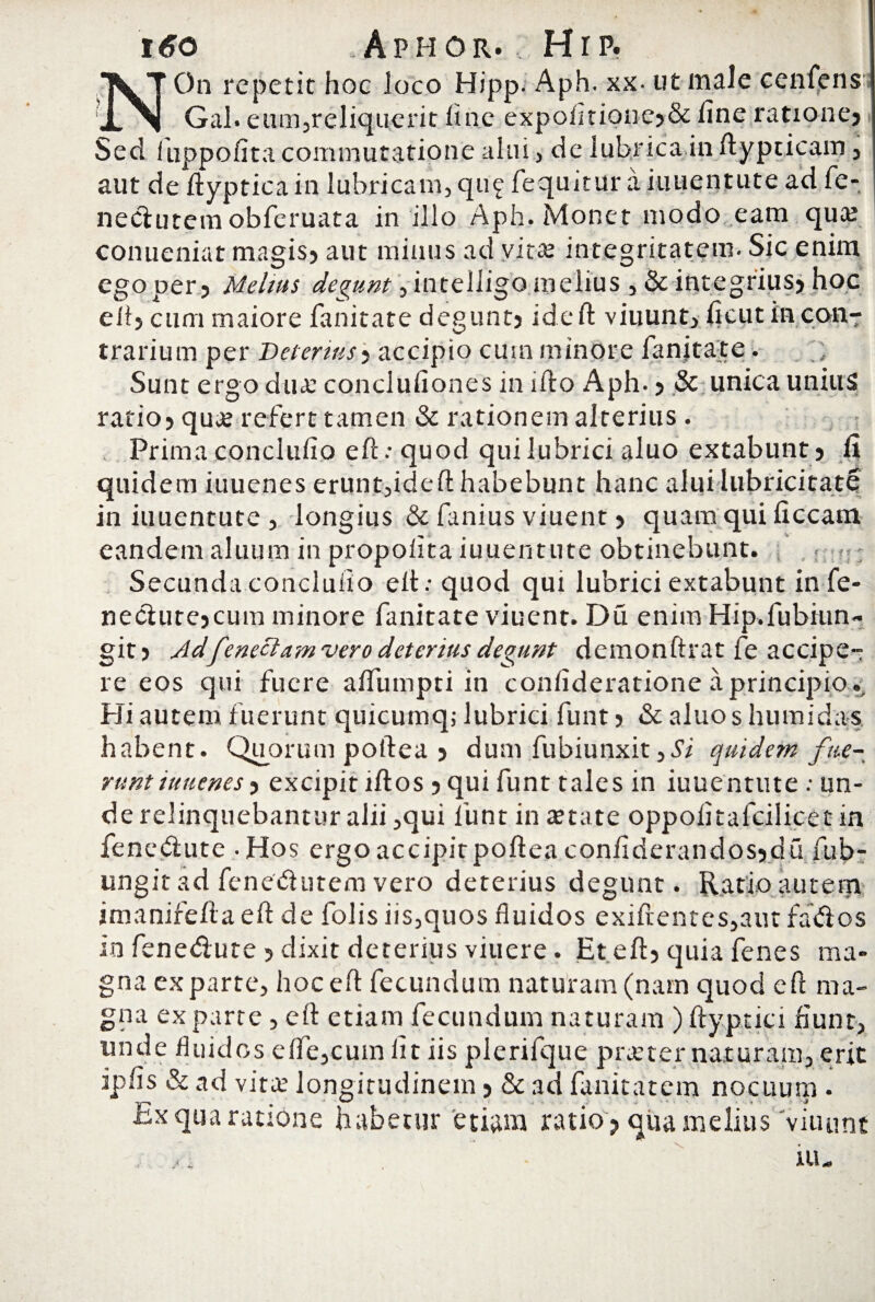 i6o *Aphor. , Hr p. On repetit hoc loco Hipp. Aph. xx- ut male cenfens Gal. eum,reliquerit line expofitioue?& line ratione? Sed fuppofita commutatione alui, de lubrica in fiypticam, aut de ftyptica in lubricam, qu£ fequitur a iuuentute ad fe- nedutem obferuata in illo Aph. Monet modo eam qua? conueniat magis? aut minus ad vita? integritatem. Sic enim egoper? Melius degunt, intelligo melius , & integrius? hoc ell? cum maiore fanitate degunt? ideft viuunt, ficut in con¬ trarium per Deterius? accipio cum minore fanitate. ; Sunt ergo dua? conclufiones in ifto Aph. ? & unica unius ratio? qua? refert tamen & rationem alterius . Prima concluiio eft.-quod qui lubrici aluo extabunt? fi quidem iuuenes erunt,ideft habebunt hanc alui Iubricitate in iuuentute , longius & fanius viuent ? quam qui ficcam eandem aluum in propofita iuuentute obtinebunt. Secunda concluiio elt * quod qui lubrici extabunt in fe- nedute?cum minore fanitate viuent. Du enim Hip.fubiun- git? Adfeneciam vero deterius degunt demonftrat fe accipe¬ re eos qui fuere afiiimpti in confideratione a principio.. Hi autem fuerunt quicumq; lubrici funt ? & aluos humidas habent. Quorum poftea ? dum fubiunxit 3Si quidem fue¬ runt iuuenes ? excipit illos ? qui funt tales in iuuentute: un¬ de relinquebantur alii ,qui funt in a?tate oppolitafcilicetin fenedute - Hos ergo accipit poftea confiderandos?du fub- ungit ad fenedutem vero deterius degunt. Ratio autem imanifefta eft de folis iis,quos fluidos exifrentes,aut fados Io fenedute ? dixit deterius viuere. Et eft? quia fenes ma¬ gna exparte, hoc ell fecundum naturam (nam quod eft ma¬ gna exparte, eft etiam fecundum naturam ) ftyptici fiunt, unde fluidos e fle, cum fit iis plerifque praeter naturam, erit iplis & ad vita? longitudinem ? & ad fanitatem nocuum . ix qua ratione habetur etiam ratio ? qua melius viuunt iu„