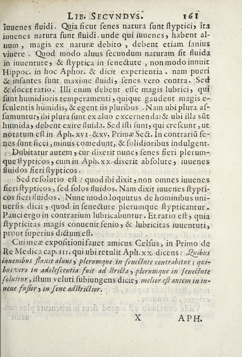 luuenes fluidi. Quiaficut fenes natura funt ftyptici? ita iuuenes natura funt fluidi, unde qui iuuenes? habent al¬ lium , magis ex natura; debito ? debent etiam lanius viuere . Quod modo aluus fecundum naturam fit fluida in iuuentute? & ftyptica in fenedute , non modo innuit Hippoc. in hoc Aphor. & dicit experientia . nam pueri & infantes funt maxime fluidi? fenes vero contra. Sed & docet ratio. Illi enim debent effle magis lubrici? qui funt humidioris temperamenti?quique gaudent magis e- fculentis humidis, & egent iis pluribus . Nam ubi plura af- fumuntur? ibi plura funt ex aluo excernenda:& ubi ilia sut humida? debent exire fluida. Sed ifti funt? qui crefcunr, ut notatum eft in Aph. xvi- &xv. Prima; Sed. In contrariu fe¬ nes funt ficci y minus comedunt? & folidioribus indulgent. Dubitatur autem ? cur dixerit nunc? fenes fieri plerum¬ que ftypticos ? cum in Aph. xx. dixerit abfolute ? iuuenes fluidos fieri ftypticos. Sed refolutio eft .• quod ibi dixit? non omnes iuuenes fieri ftypticos , fed folos fluidos. Nam dixit iuuenes ftypti¬ cos fieri fluidos. Nunc modo loquutus de hominibus uni- uerfis dicit? quod infenedute plerumque ftypticantur. Pauci ergo in contrarium lubricabuntur. Et ratio eft? quia > ftypticitas magis conuenitfenio? & lubricitas iuuentuti, I prout fuperius didum eft. Cui mea; expofitionifauet amicus Celfus, in Primo de ! Re Medica cap. m. quiubi retulit Aph. x x. dicens.- Jgvibus Vuiuenibus fluxit aluus ? ‘plerumque in flneclute contrahitur; qui~ bus vero in adolefcentia fuit ad siricla 5 plerumque in feneclute folfiitur 5 iftum veluti fubiungens dicit ? melior efl autem in iti- nene fuflor ? m fene adflriffior. ‘ » : ' j ■ ;. • • _ . -V f j. ' »• 5 ' : . •* ? : - C ' r' : * ■ i # ■ i ! ; } ' . • ' i • : X APH.