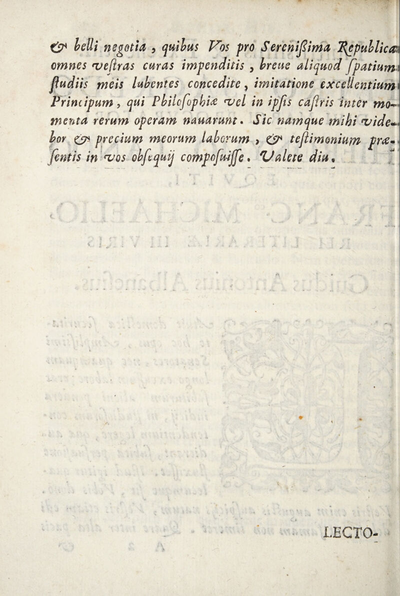 velli negotia , quibus Vos pro Sereniftima 2$epublica: omnes 'vefiras curas impenditis , breus aliquod fpatium ! fludiis meis labent es concedite, imitatione excellentiuml Principum, qui Pbilcfopbi‘vel in ipjis cafiris inter mo¬ menta rerum operam nanarum- Sic namque mihi ‘vide¬ bor eV precium meorum laborum > & teflimmium Vr<£- fentis in *vos obftquij compofuijfe- Valete diu. LECTO-