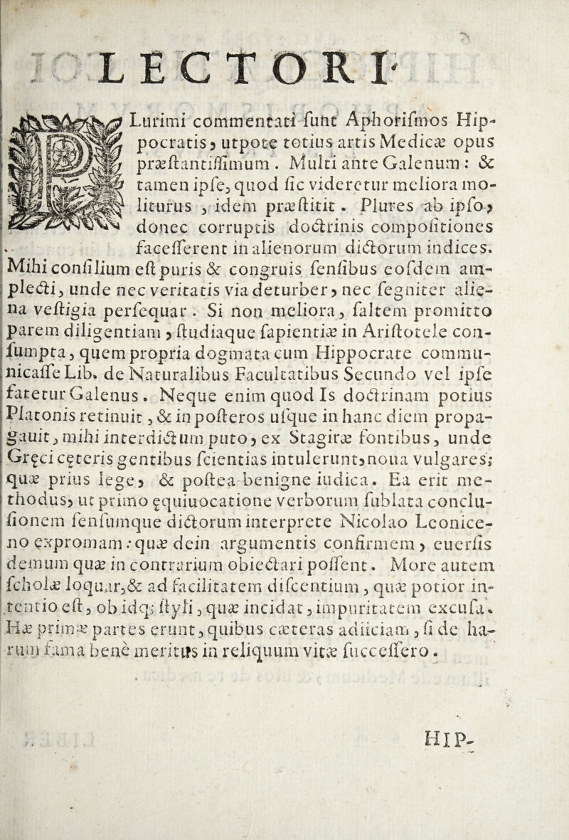 Lurimi commentati funt Aphorifmos Hip¬ pocratis? utpote totius artis Mediae opus §/ prseftanti/fimum . Multi ante Galenum: & f? tamen ipfe, quod fic videretur meliora mo- ^ liturus , idem pra?ftitit. Plures ab ipfo? donec corruptis doctrinis compolitiones facefterent in alienorum didorum indices. Mihi confilium eft puris & congruis fen/ibus eofdem am- i pledi , unde nec veritatis via deturber ? nec fegniter alie¬ na veftigia perfequar . Si non meliora, faltem promitto parem diligentiam ? ftudiaque fapientia? in Ariftotele con- fumpta, quem propria dogmata cum Hippocrate commu- nicafle Lib. de Naturalibus Facultatibus Secundo vel ipfe fatetur Galenus. Neque enim quod Is doctrinam potius Platonis retinuit , &inpofteros ufque in hanc diem propa- gauit, mihi interdictum puto? ex Stagira? fontibus, unde Gr^ci ceteris gentibus fcientias intuleruntsnoua vulgares; qua? prius lege? & poftea benigne indica. Ea erit me¬ thodus? ut primo fquiuocatione verborum fublata conclu- lionera fenfumque didorum interprete Nicolao Lconice- no expromam: qua? dein argumentis confirmem? cuerfis demum qua? in contrarium obiedari polient. More autem fchola? loquar,& ad facilitatem difeentium, qua? potior in¬ tentio eft, obidq> iiyli, qua? incidat, impuritatem excufa. Ha? prima? partes erunt,quibus actcras adiiciam, fi de ha¬ rum fama bene meritus in reliquum vita? fucceffero. HIP~