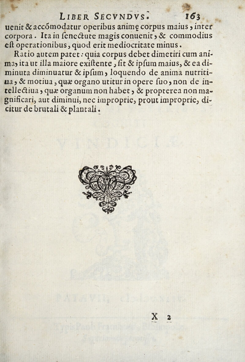 Liber Secvndvs® i6% uenit&accomodatur operibus anim5corpus maius?inter corpora. Ita in fene&ute magis conuenit ? & commodius eft operationibus, quod erit mediocritate minus. Ratio autem patet •• quia corpus debet dimetiri cum ani¬ ma? ita ut illa maiore exiftente , fit & ipfum maius, & ea di¬ minuta diminuatur & ipfum ? loquendo de anima nutriti- ua ? & motiua, qua; organo utitur in opere fuo? non de in» tellediua ? qua; organum non habet ? & propterea non ma¬ gnificari, aut diminui, nec improprie, prout improprie, di¬ citur de brutali & plantaii.