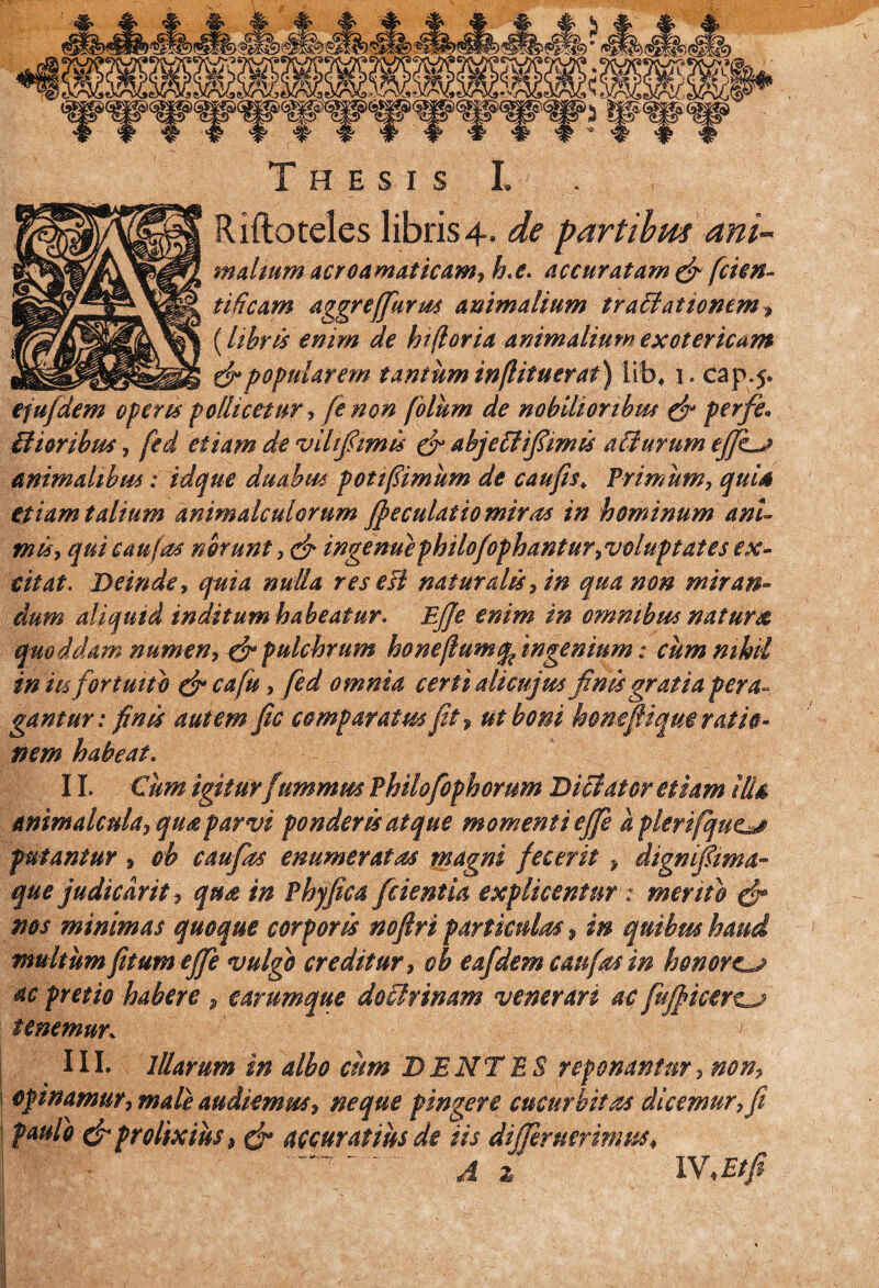 Riftoteles libris 4. de partibus ani- malium acroamat icam, b.e. accuratam & ficien- tificam aggreffurm animalium tratlationem, {libris enim de biforia animalium exotericum & popularem tantum inflituer at) lib* i. cap.5* efu/dem operes pollicetur, fe non fioliim de nobilioribm & perfe. Hior ibus, fed etiam de vihfi'imis & abjeti i fimis atlurumeJJLj animalibus: idque duabus pot fimum de caufis. Primum, quis etiam talium animalculorum ffeculatio miras in hominum ani¬ mis y qui caufos norunt ,& ingenuephilofophanturvoluptates ex¬ citat. Deinde, quia nulla res esi naturalis, in qua non miran¬ dum aliquid inditum habeatur. Ejje enim in ommbus natura quo ddam numen, & pulchrum hone(lum ingenium: cum nihil in iis fortuito & cafiu, fed omnia certi ali cujus finis gratia pera¬ gantur: finis autem fic comparatus fit, ut boni honefiique ratio¬ nem habeat. 11. Cum igiturfummus Philofophorum Dici ater etiam ilis animalcula, qua parvi ponderis atque momenti effie a plerifque^s putantur , oh caufias enumeratos magni fecerit > dignfima- que judiedrit, qua in Phyfica fidentia explicentur: mento gfi nos minimas quoque corporis nofiri particulas, in quibus haud inultum fit umejfie vulgo creditur, cb eafdemcaufasin honorem ac pretio habere , earumque doclrinam venerari ac fiuff icert^j tenemur. III. Illarum in albo cum DENTES reponantur, non, opinamur, male audiemus, neque pingere cucurbitas dicemur, fi paulo & prolixius 9 & accuratius de iis differ uerimm* A z IV.Etfi