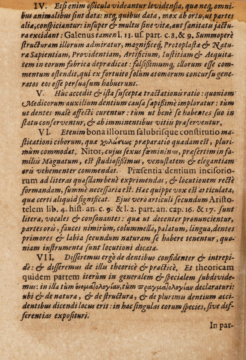 bus animalibus fint data: ne^quibus data ? m$x ab ortu,ut partes alia,conficiantur: infuper & multis fwe vitiant fanitatts jabtu* ra excidant: Galenus tamenl. n,urpart. c.gSummopere ftrubluram illorum admiratur? magnifice^ Prctoplajta & Tentu¬ ra Sapientiam? Providentiam, Artificium? luftitiam & Aequita¬ tem in eorum fabrica depradicat:falfifimum illorum effe com¬ mentum oftendit?qui exfortuito folhm atomorum concurfugene¬ ratos eos ejfeperfuafum habuerunt. V° Huc accedit & ijla fufceptd tractationis ratio: quoniam' CMe dic orum auxilium dentiumcaufa ftpifiime imploratur: tum ut dentes male affecli curentur: tum ut bene fe habentes fuo in fiatu conferventur? & ab imminentibus vitiis preferventur* VI» Etenimbona illorum falubrifque conftitutio/w^- JHcationi ciborum, qua xoAchtiug praeparatio quadam e Fi , pluri- mum commodat; Nitor7s:ujusfexusfeminina? praferiiminfa¬ miliis Magnatum >ett fludiofifimus, venuflatem & elegantiam ovis vehementer commendat. - PraefemiVdermuin inciforio- rum ad Uteros quafdamben} exprimendos, & locutionem reti e formandam?fumme nece(far i a eli: Hac quippe vox eH articulata? qua certi aliquidfigmfic at: Ejus vero articuli fecundum Arifto- telem lib. 4. hift. an. c. 9. & 1.2. part. an. cap. 16, Sc 17. funt Utera? vocales & confonantes; qua ut decenter pronuntientur, partes oris ? fauces nimirum, colummella9palatumy lingua fient es primores & labia fecundum naturam fe habere tenentur, quo¬ niam infirumenta funt locutioni dicata«, VI !♦ Differemus ergo de dentibus confidenter & intrepi¬ de: & differemus de illis thecnce &prachcet Et theoricam quidem partem iterum in generalem & fecialem /ubdivide- mus: in illa tum mfictjoAoy fictum vrgctyfjictloAoyicLv1 dedar at uri: ubi & de natura, efi deflru&ura, & de plurimis dentium acci¬ dentibus dicendi locus erit: in hacfingulas eorum fecies,five dif¬ ferentias expofituri. In par-