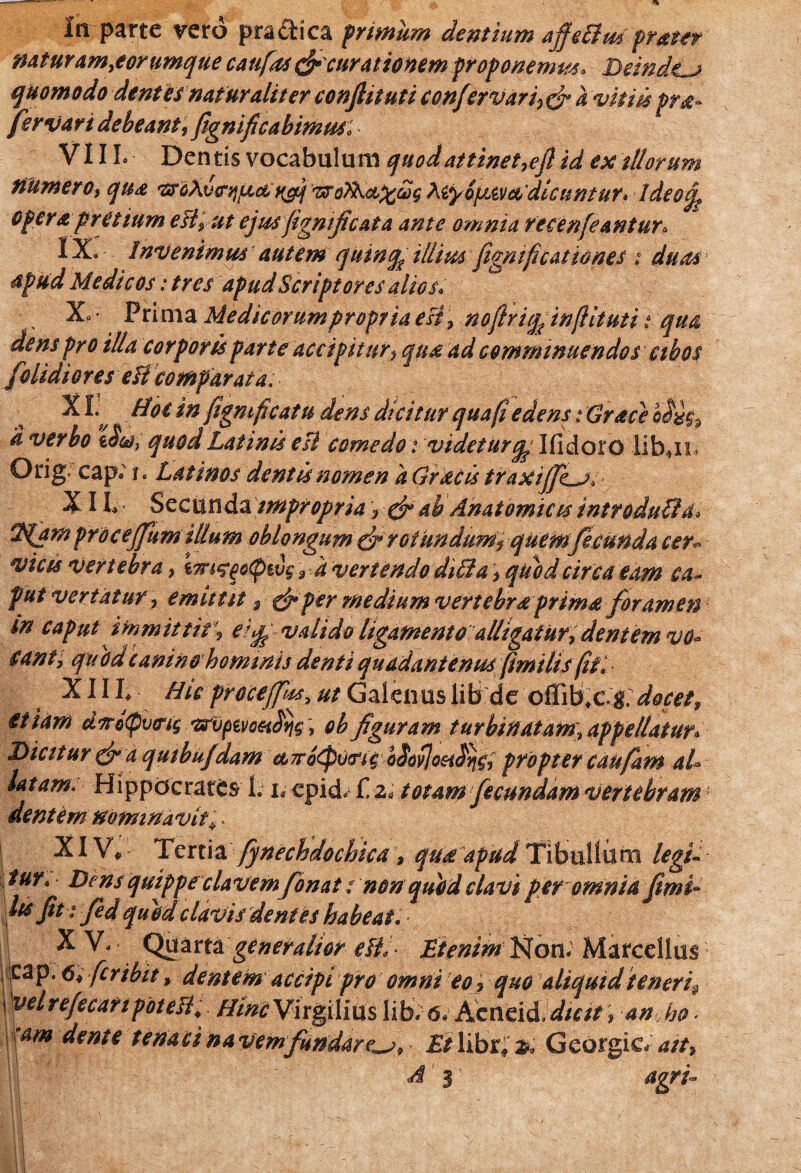 naturam,eontmque caufas &curationtm proponemur. Deinde^ quomodo dentes naturaliter conflit uti confer vari, & a vittis pra* Jervari debeant,fignificabimm: VIII. Dentis vocabulum quod attinet,efl id ex diorum numero, qua uToTKci^ug XiyipAvcib'dicuntur> Ideof opera pretium elt, ut ejus ftgmjicata ante omnia recenfeantur. Venimus nutent 1***$ illius fiigmfieat io nes i duasY apud Medicos: tres apud Scriptores alios. X* • Prima Medi eorum p ropr ia esi, noflriqfitnflituti t qua dens pro illa corporis parte accipitur, qua ad comminuendos cibos f olidior es eH comparata. XI. Hoc in figmficatu dens dicitur qua fi edens : Grace $ a verbo iSco} quod Latinis esi comedo: videturq,^ Ifidoro libji* Orig cap; i. Latinos dentis nomen a Grdcis traxijJLji X II- Secunda impropria '7 & ab Anatomicis introduffa* %(arn pro cejfum illum oblongum & rotundum r quem fecunda cer- vicis vertebra , \m‘?eo<pwg r a vertendo diOla , quod circa eam ca~ fut vertatur> emittit 9 & per medium vertebra prima foramen1 in caput immittit\ e}$ valido ligamento alligatur, dentem vo* cantj quodcanin&hommis denti quadantenus fimilis fiii XIII, Hic procejpss, ut Galenus lib de pflib#c.g docet, etiam d7to(pv<ng mptvoetdijg, ob figuram turbinatam, appellatur* Dicitur & a quihufdam cc7ro(ptj(ngbSoy]oH^yig7 propter caufam ab latam. Hippocrates L l epid. f. z« totam fecundam vertebram ‘ dentemnominavit;> XIV, Tertia fynechdochica, qua apud Tibullum legi- tur. Dens quippecla vemfonat: non quod clavi per omnia fimi* lis fit t fied quod clavis dentes habeat. XV, Quarta generalior efb- Etenim Non. Marcellus eap. 6, fer ibit, dentem accipi pro omni eo _} quo aliquid teneri9 \Wrefecmpotea: Hinc Virgillus lib; 6, Acneid dicit i an ho- am dente tenaci na vem fundare^, Et librf z, Gcorgic. ait, A i agrb