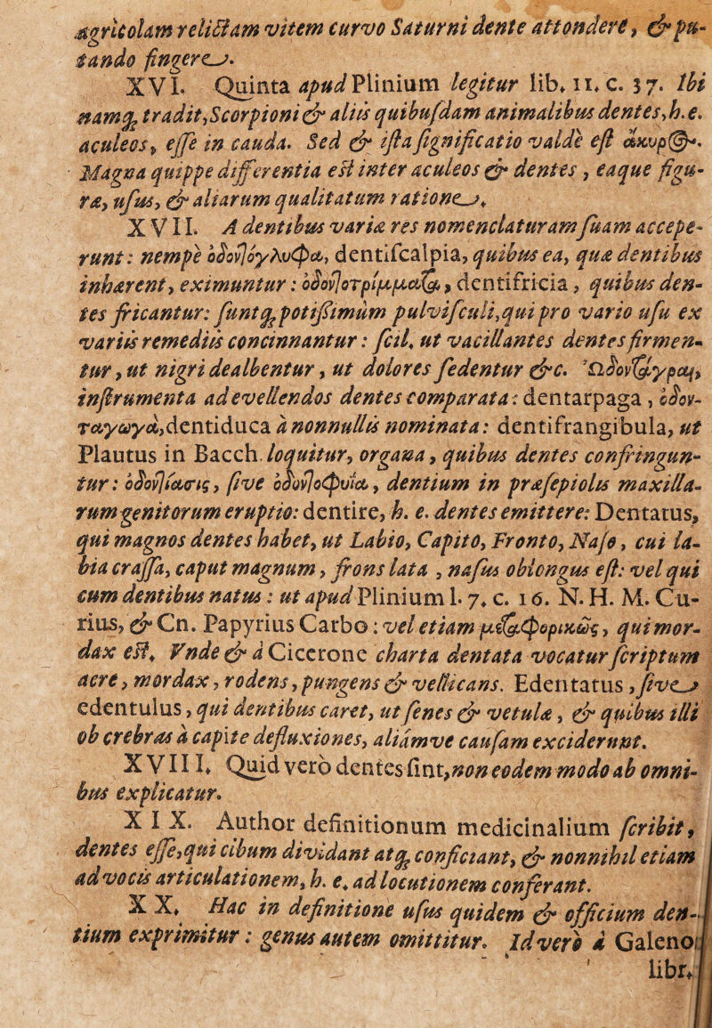 MgrkoUm teliffam vitem curvo Saturni dente attonderi , &pu¬ tando fingerem. XVL Quinta apud Plinium legitur libfn/c. 3 7* Ibi namfe tradit ,Scorpioni & aliis quibufdam animalibus dent e s,h. e. aculeos> effe in cauda. Sed & iftafignificatio valde efl clxyp@*. Magna quippe differentia est inter aculeos & dentes, eaque figu¬ ra, ufus, efi altarum qualitatum rationc-j* XVII. A dent thus varia res nomenclaturamfuam accepe¬ runt: nempe b^ovjoyAvcpa, dentifcalpia, quibus ea, qua dentibus inharent, eximuntur: obviorplpcpcctfQ*, dentifricia, quibus den¬ tes fricantur: funufe poti fimum pulvifculi, qui pro vario u fu ex variis remediis concinnantur: fetii ut vacillantes dentes firmen¬ tur > ut nigri dealbentur, ut dolores fedentur &c. iQ^ypou^, infer ument a ad evellendos dentes comparata: dentarpaga, bfov- Tay&yd,dcntiduc2L d nonnullts nominata: dentifrangibula, ut Plautus in Bacch loquitur, organa, quibus dentes confringun¬ tur : bSovjictcrig, fi ve oMo^vtco, dentium in prrtfepiolts maxilla- rumgenitorum eruptio: dentire, k. e. dentes emittere: Dentatus, qui magnos dentes habet, ut Labio, Capito, Fronto, Na/o, cui la¬ bia craffa, caput magnum, frons lata , nafus oblongus efl: vel qui cum dentibus natus: ut 4/W Plinium 1. 7* c. 16. N. H. M. Cu- rins, & Cn. Papyrius Carbo: vel etiam pLil&epepiKw-s, qui mor¬ dax efl. Fnde & d Cicerone charta dentata vocaturfcriptum acre, mordax, rodens, pungens & vellicans. Edentatus ,fevc~j edentulus, qui dentibus caret, ut fenes & vetula, & quibus illi oh crebras a capite defluxiones, alidmve caufam exciderunt. XVIIE Quid vero dentesiinunon eodem modo ab omni¬ bus explicatur. XIX. Author definitionum medicinalium fcribit9 dentes ejfe,qui abum dividant at q? conficiant, & nonnihil etiam ad vocis articulationem, h. e4 ad locutionem conferant. j X X* Hac in definitione ufus quidem & officium den-J tium exprimitur: genus autem omittitur» Id veto i Galeno;!