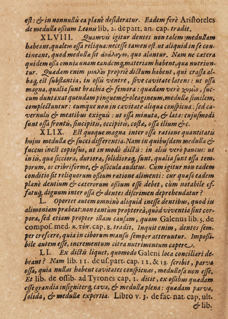 ejl: & in nonnullis eu plane defideratur. Eadem fere Ariftoteles de medulla oftum Leonis lib* 2. de pairt, an. cap. tradit„ X L V11 b Quamvis igitur dentes non talem \medullam habeant,qualem ojfa reliqua:necejfe tamen effut aliquid in fe con¬ tineant, quod medulla fit dvd\oyov, quo alantur. Nam ne catera quidem ofia omnia unam eandemqymateriam habent,qua nutriun¬ tur. Jjhiadam enim p/eAov proprie dictum habent, qui crajja al- bai^eft fubfiantia, in ofiis ventre, five cavitate latens: ut ojfa magna, qualia fiunt brachia & femora: quadam vero xvfilv ,fuc- cum duntdxat quendani pingucm&oleagineuw,medulla fimilem, complectuntur: eumque non in cavitate aliqua conjpicua; fed ca¬ vernulis & meatibus exiguis: ut ojfa minuta, & lata: cujufrnodi funt ojfa frontis, fncipius, occipitis, co(la, ojfa ilium &c. X LIX. Eli quoque magna inter offa ratione quantitatis hujus medulla & fucci dijfer entia. Nam in quibufdam medulla & fuccus inefi copiofus, ut in modo dici is: in aliis vero paucus: ut iniis, qua ficciora, duriora,[olidior a % funt, qualiafunt ojja tem¬ porum, os cribri for me, & ofiicula auditus. Cum igitur non eadem conditio fit reliquorum ofiium ratione alimenti: cur quafi> eadem plane dentium & c at er orum ofiium ejfe debet, cum notabile efi- fatufe dignum inter ojfa & dentes difcrimen deprehendatur ? L. Oportet autem omnino aliquid inejfe dentibus, quod its alimoniam prabeatinon tantum propter ea, quod viventia fint cor¬ pora, frd etiam propter illam caufam, quam Galenus lib. 5. de ccwnpof. med> k, tott. cap. g, tradit. Inquit enim, dentes jim- per crefcere, quia in ciborum manfin fiemper atteruntur. Impofii. bile autem ejfe, incrementum citra nutrimentum caperem. LI* Ex diClis liquet, quomodo Galeni loca conciliari de¬ beant ? Nam lib. 11. de uf.part. cap. 1 fer ibit, parva ojfa, quia nullas habent cavitates confricuas ,medullofa non ejfe, Et lib. de offib. ad Tyrones cap, 1. dicit, ex ofiibus quadam ejfe grandia wfigniterqs cava, & medulla plena: quadam parva, f olida, & medulla expertia. Libro v. 3. de fac. nat cap,ult* cHib»