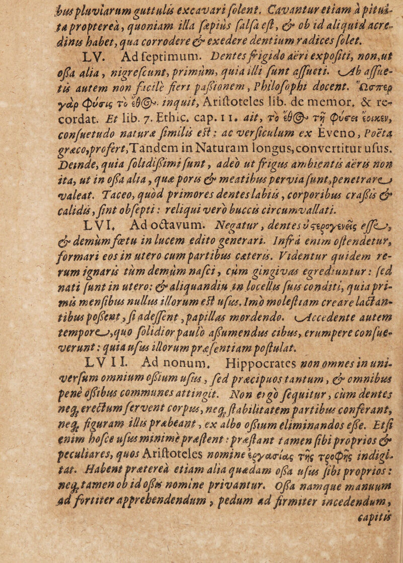 fluviarum guttulis excavari (olent. Cavantur Miam } pitui¬ ta propter ea, quoniam illa fkpitls (alfaejl, (fi ob td aliquid acre- dinis habet, qua corrodere & exedere dentium radices (olet. LV. Adfeptimum. Dentesfrigido aeriexpofrti, non,ut ofia alia, nigre(eunt, primum, quia illi funt affluet i. x^Ab afflue¬ tis autem non facile fieri pafiionem, Philofophi docent. ciermp ydp <po<ri$ rl e0©v. inquit, Ariftoteles lib. de memor* & re^ cordat. Et lib. 7. Ethic* cap. 11» ait, ri r? Litfsy, confuetudo nat urat fimilis e fi: ac ver ficulam ex Eveno, Poeta gr aco,profert.Tandem ia Naturam longus,convertitur ufus. Dande, quia fohdifiimi fiint, adeo ut frigus ambientis aeris non ita, ut in ofia aha, qu£ poris (fi meatibus pervia funt9penetrare^j valeat. Taceo, quod primores dentes labiis, corporibus crafiis (fi calidis, fint obfepti: reliqui vero buccis circumvallati. L V L Ad octavum. Negatur, dentes (fi demum fastu in lucem edito generari. Infra emm 0frendetur,, formari eos in utero cum partibus catens. Videmur quidem re¬ rum ignaris tum demum nafei, cum gingivas egrediuntur: fed nati (unt in utero:(fi aliquandiu tn locellis fuis conditi, quia pri¬ mis menfihus nullus illorum efl ufus, Imo mole fit am creare lallan¬ tibus fofient? fi adefflm ,p api lias mordendo. ^Accedente autem tempore^,quo folidiorpaulo af umendus cibus, erumpere confiuM ver unt: quia ufus illorum prafe.ntiam pofiulat. LV I I. Ad nonum* Hippocrates non omnes in uni- verfium omnium ofiium ufus, fed pracipuos tantum, (fi omnibus feni ofiibus communes attingit. Non eigo fequitur, cum dentes ntfo ereftum fervent corpus,ne q^fiabilitatem fartibus conferant* figuram illis frabeam, ex albo ofiium eliminandos efie, Et fi enim hofce ufus minime pr a fient * proflant tamen (ibi proprios (fi peculiares, quos Ariftotcles nomine loyst^Ug rrjg indigi- Ut* Habent frater e a etiam aha quadam ofia ufus fibi proprios: necp tamen oh idofits nomine privamur. ofia namque manuum j$d fortiter apprehendendum p pedum ad firmiter incedendum.