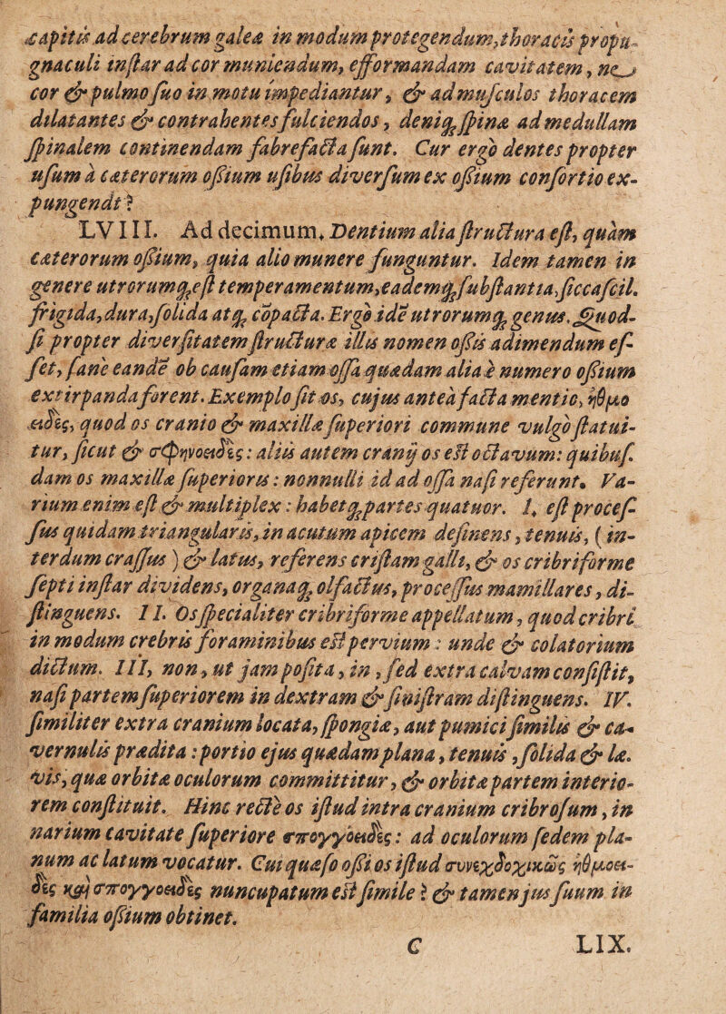 xapittsad cerebrum galea in modum protegendum .thoracis propu¬ gnaculi inftar ad cor muniendum, efformandam cavitatem, ne^j cor & pulmo fuo in motu impediantur , & admufculos thoracem dilatantes & contrahentes fulciendos. deni^fiina ad medullam finalem continendam fabrefafflafunt. Cur ergo dentes propter itfum k c at er orum ofium ufibus diverfum ex ofium confortio ex¬ pungendi* LV111. Ad decimum, Dentium aliaftrufflura eft. quam eaterorum ofium. quia alio munere funguntur. Idem tamen in genere utrorumq^ejl temper ament um.eademqfubftantiaficcafcih frigida.dur a.folida atq, copaffla. Ergo i de ntrorumq, genus, Jjmcd- fi propter diverfitatemftrufflura filis nomen of is adimendum ef¬ fiet. fane eande ob caufam etiam ojfa quadam alia a numero ofium extirpanda firent. Exemplo fit os. cujus antea f alta mentio. hQpo ahg. quod os cranio (f maxillafuperiori commune vulgoflatui- turx ficut & (r£pqvoet$'i$; aliis autem cranii os eB offlavum: quibufi dam os maxillafuperiorts: nonnulli id ad offa nafi referunt• Va¬ num enim eft & multiplex: habet^partes quatuor. /, eft proce f fm quidam triangularis, in acutum apicem definem .tenuis, {in¬ terdum crafius) ffi latus, referens cnftam galli, & os cribriforme fepti inftar dividens, organa^ olfacim. proce (Jus mamillares. di- ftinguens. 1L Osjpecialiter cribriforme appellatum . quod cribri in modum crebris foraminibus eBpervium: unde & colatorium ditium. IIi, non, ut jam pofita. in.fed extra calvam confiftit, nafi partemfaperiorem in dextram&fimftram di ftinguens. IV1 fimiliter extra cranium locata, fpongia. aut pumici fimilts & ca« vernulis prodita: portio ejus quadamplana, tenuis,folida & Ise. vis. qua orbita oculorum committitur. cfi orbita partem inter io- r em c onft it ait. Hinc r effle os iftud intra cranium cribrojum, in narium cavitate fuperiore ncyymfig: ad oculorum [edem pla¬ num ac latum vocatur. Cm quafo ofi os iftud <rvvi%$o%ix£g rid/uoet- ^ ksm &7royyo6i$\$ nuncupatum est fimile i & tamenjw fuum in familia ofium obtinet. C LIX.