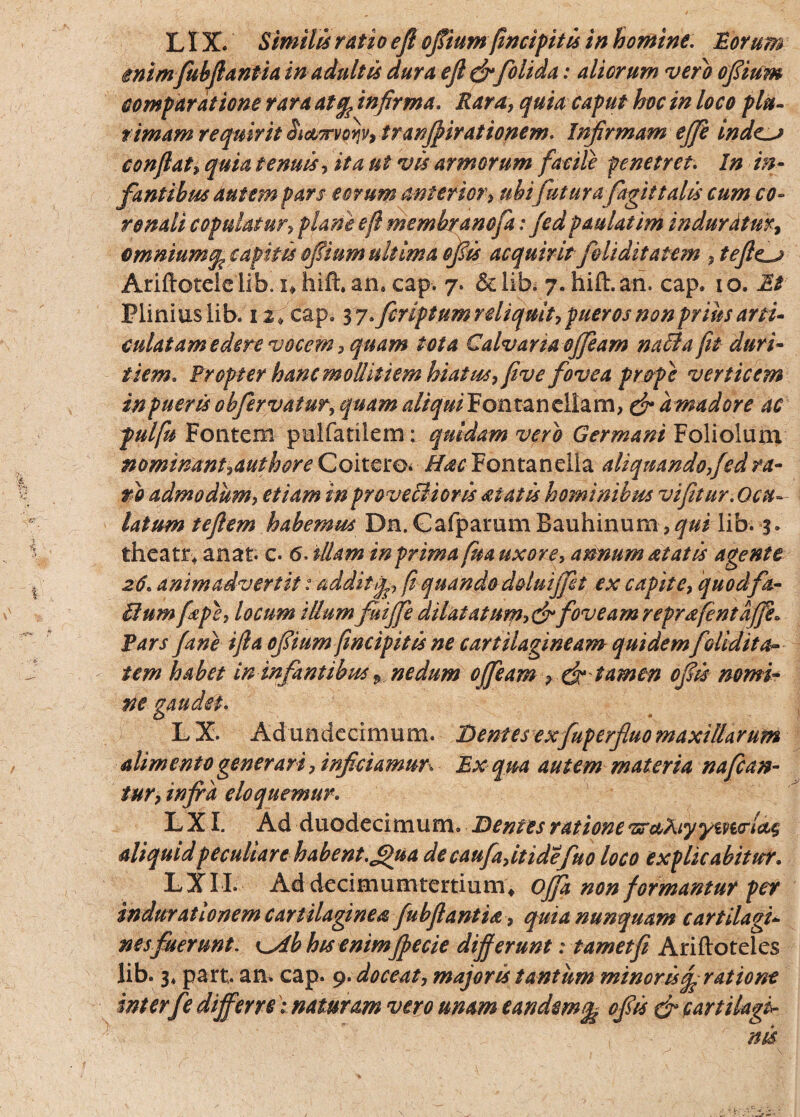 LIX. Simili ratio ejl ofiium (incipitis in homine, lorum enimfubftantia in adultis dura ejl& folida: aliorum vero ofiium comparatione rara atq? infirma. Rara, quia caput hoc in loco plu¬ rimam requirit iictTrvoijv, tranffirationem. Infirmam ejji mde^j confiat, quia tenuis, ita ut vis armorum facite penetret. In in¬ fantibus autem pars eorum anterior, ubi futurafagit talis cum co¬ ronali copulatur> plane e fi membranofa: jed paulatini induratur, omnium q, capitis ofiium ultima ofiis acquirit feliditatem ,tefte^j Ariftotdelib. i+htfhan. cap. 7. &lib. 7.hift.an. cap. 10. it Plinius lib. 12, cap. 3 y. fcriptumrdiquit, pueros non prius arti¬ culat am edere vocem, quam tota Calvaria ofieam nati a fit duri¬ tiem. Propter hanc mollitiem hiatus, five fovea pr&pe verticem inpuerisobfervatur,quam aliquiPontancllzm, & amadore ac pulfu Fontem palfatilem: quidam vero Germani Foliolum nominant,authore Coi tero* i/^Fontanelia aliquando,fed ra¬ ro admodum, etiam in proveffioris ai at is hominibus vi fit ur.Ocu¬ latum teflem habemus Dn. Gafparum Bauhinum ,qui lib. 3. theatr* anat. c. 6. illam in prima frn uxore, annum at at is agente 26. animadvertit t addit fi quando d&luijfit ex capite, quodfa- ffium frpe, locum iUumfuiffe dilatatum,&foveam reprafentafife» Pars f ane ifta ofiium (incipitis ne cartilagineam quidemfelidit a- tem habet ininfantibus * nedum ojfeam , (fr tam en ofiis nomi¬ ne gaudet. L X. Adundecimum. Dentes exfuperfluo maxillarum alimento gener ari, inficiamur. Ex qua autem materia na fan¬ tur, infra eloquemur. L XI. Ad duodecimum. Dentes ratione vr&kiyyiyurl&s aliquid peculiare habent.£>ua decaufajtidefno loco explicabitur. LXI L Ad decimumtertium4 offa non formantur per indurat Ionem cartilaginea fubfiantia , quia nunquam cartilagi¬ nes fuerunt. y^db his enimffecie differunt: t amet fi Ariftoteles lib. 3, part. an. cap. 9. doceat, majoris tantum minor is% ratione inter fe differre i naturam vero unam eandem% ofiis & cartilagi¬ nis