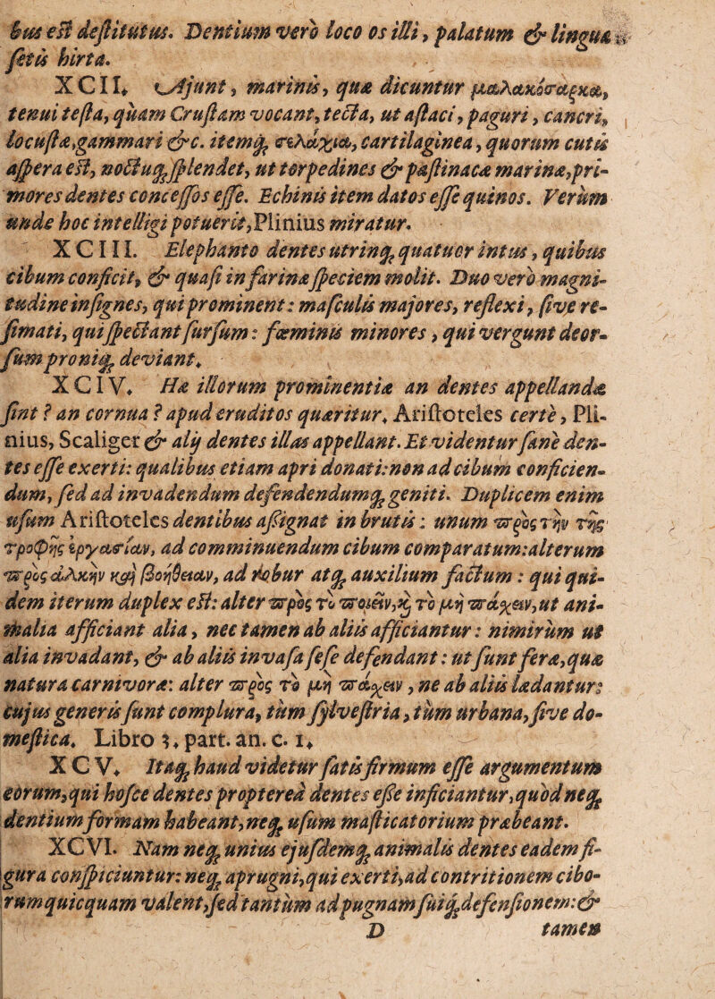 Bus esi defiitutus. Dentium vero loco os illi, palatum & Unguat jit is hirta. X C11* i^Ajunt , marinis, qua dicuntur pt^ActKocm^m, tenui tejla, quam Cruftam vocant, tecla, ut aftaci, paguri , cancri, locuftagammari &c. itemq^ rsAd%i&, cartilaginea, quorum cutsk aflera efi, nolluq^flendet, ut torpedines & p&JUnaca marina,pri¬ mores dentes concejfos ejfe. Echinis item datos ejfe quinos. Verum unde hoc intelligipotuerit,Plinius miratur. X C111. Elephanto dentes utrinq? quatucr intm, quibus cibum conficit, d* ^#4/? m farina jpeciem molit. D## magni* tudineinfignes, qui prominent: mafculis majores, reflexi, fivje re- fimati, qui fellantfurfum: feminis minores, qui vergunt deor» fumpronujf deviant\ X CIV. Ha illorum prominentia an dentes appellanda flnt ? an cernua ? apud eruditos quaritur; Ariftoteks , Pii» eius, Scaliget' d“ 4/y dentes illas appellant. Et videnturfime den¬ tes ejfe exerti: qualibus etiam apri donat i: non ad cibum conficien¬ dum, fed ad invadendum defendendum (fage niti. Duplicem enim ufum Ariftoteks dentibus afignat in brutis; unum ^rjbg rijp r^- rpotprjs ipya&tcov, ad comminuendum cibum comparatum: ait erum «wjogdAxtjv kA fSorjSeiciv, ad rbbur atfe auxilium factum: qui qui¬ dem iterum duplex cH: alter vrpog rl foroj,itv,x) ro peij <vr(i%nv,ut ani- mali a afficiant alia, nec tamen ab aliis afficiantur: nimirum ut alia invadant, & ab aliis invafa fefe defendant: utfunt fera,qua natura carnivora: alter 'zrjbg tq fiv\ , ne ab aliis Udantur: Cujus generis funt complura, tim fflveflria, tum urbana, five do- mefiica* Libro *4part. an. c. i* ^ X C V* Itaqi haud videtur fatisfirmum ejfe argumentum eorum,qui hofce dentes proptered dentes efle inficiantur >quod ne% dentium formam habeant,neq^ ufum mafticatorium prabeant. XC VI. Nam nefa unius ejufdemq? animalis dentes eadem fi¬ gura conficiuntur: neq* aprugni,qui exerti,ad contritionem cibo- rumquicquam valent,jed tantum adpugnam fuiqtdefenfionem:& 1' d tamen S. ' f'r ■ •