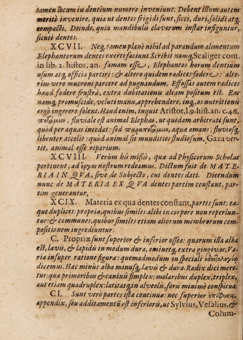 merito invenire, quia ut dentes frigidi funt ficci? dur ifiolidi at^ eompafft Deinde? quia mandibulis clavorum infiar infigunturr ficuti dentes* ^ X G V11. Neq, tamen plane nihil ad parandum alimentum Elephantorum demes exertifaciuntScrrbit ^^Scaliger coni, in lib* 2o hiftor, an. famam effias ? Elephantos horum dentium ufum atcfe officia partiri altero quidem radices foderem: alte¬ rius vero mucroni parcere ad pugnandum* Ejfojfas autem radices haud fodere frufira? extra dubitationis aleam pofitum eB* Eas namgp prcmuficide* v elui i mam^apprehendere? infoosnutritionis ergo ingerere folent* Haud enim, inquit Ariftot J.p.hifban* c.45. , fluviale e fi animal Elephas7 ut quidam arbitrati funt? quod per aquas incedat :fed vrctQ&Trd&fJUQv, aqua amans, fluviofgp libenter accolit: quodanimalfit munditieifiudiofum.Gzzxve^ tit? animal ejfe riparium. XC VIII* Verum his mifris ? qua ad Phy ficorum Scholas pertinent ? ad tpyov noflrum redeamus. Diftumfuit de M A T E* Rl AI N £>VA? fi ve de Subjetlc, cui dentes dati. Dicendum mmc de MATERIA EX JjPVA dentespartimconflant?par* tim generantur* X GIX Materia ex qua dentes conflant, panes fiunt: es- que duplices:propria?quibus fimiles alibi in corpore non reperiun- tur:& communes ?qmbmfimi les etiam aliorum membrorum com^ pofitio nem ingrediuntur. C* Eto^xixfunt fuperior cfr inferior offiea: quarum illa alba esl> lavis, cfr lapidis in modum dura, eminet cp extra gingivas .Va¬ ria infuper ratione figura: quemadmodum m fbeciali hbovjoAoyicp dicemus Hac minus alba minufqdavis efr dura. Radix dici mere¬ tur tqtia primoribus fx caninisfimplex: molaribus duplex?triplex% aut etiam quadruplexdatitatqfin alve olis for is minime confpicua. CI* Sunt vero partes ifia continua: nec fuperior zTnlpverigi appendix? feu additamentu efi inferior is ?ut Sylvius3Vcfebus>d* , '• • Colum-