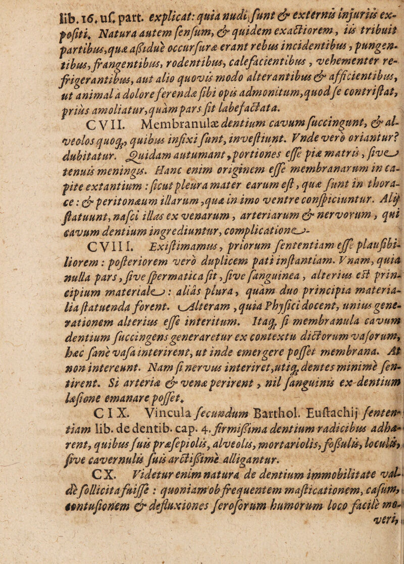 lib* 16, uC part. explicat: quia nudi- funt & externi* Injuriis ex- pfitk Natura autem fenfum, & quidem exartiorem, iis tribuit partibus,qua afltdue occurfura erant rebus incidentibus , punge®, tibus, frangentibus, rodentibus, calefacientibus, vehementer re- frigerantibus, aut alio quovis modo alter antibus & afficientibus, ut animal a dolore ferenda fibi opis admonUum,quodJe contriflat, prius amoliatur, quam pars fit labefaci at a. C V11. Membranulas dentium cavum fuccingunt, & al¬ veolos quogp, quibus infixi funt, invefltunt. Vnde vero oriantur? dubitatur. Quidam autumant ^portiones ejfe pia matris, five^j tenuis meningis. Hanc enim originem ejfe membranarum in ca- fit e ex t antium: fiicut pleura mater earum efl, quas funt in thora¬ ce : & peritoneum illarum ,qua in imo ventre confijiciuntur. Alij flatuunt, na fici illas ex venarum, arteriarum & nervorum > qui cavum dentium ingrediuntur, complicat ionc^a- C V111. Exiflimamus, priorum fiententiam efifit plaufiibi- lior em: pojleriorem vero duplicem pati inflantiam. V nam, quia nulla pars ,fivefrermatica fit ,five(anguinea, alterius efl prin¬ cipium materialem: alias plura, quam duo principia materia¬ lia flatuenda forent. Alteram , quia Fhyfrci docent, unius gene¬ rationem alterius ejfe interitum. Haep fi membranula cavum dentium Juccingens generaretur ex contextu diclonim vajorum, hac Jane vafa interirent, ut inde emergere pojfiet membrana. At non intereunt. Nam fi nervus inter iret,uti^ dentes minime fien- tirent. Si arteria & vena perirent, nil fianguims ex dentium lafiene emanare pojfiet♦ -  4 C I X. Vincula fecundum Barthol. Euftachi; fient en¬ tiam lib* dedentib. cap. 4>firmifrima dentium radicibus adha-• rent, quibus fiuis prafepiolisy alveolis, mortariolis, fofulis, loculis* five cavernulis Jussar Hi fime alligantur. C X. Videtur enim natura de dentium immobilitate vaU defolli citafuifife : quoniam‘ob frequentem mafticatipnem, cafiutn>, untufiionem & defluxiones fero forum humorum loco facile mo-