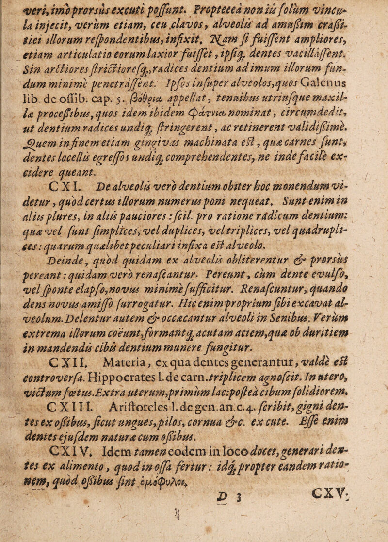 <veri> imo prorsus excuti pojfunu Proptceedmn m fidum vincu» ia injecit, verum etiam* ceu.clavos* alveolis ad amufiim crafiu tiei illorum recondentibus, infixit, 2$am fi fuiffent ampliores* etiam articulatio eorum laxior fuififet *ipficp dentes vaciUaffent. Sin ardioresfiriclior e [^radices dentium ad imum illorum fun¬ dum minime penetrdjfient: Jpjisinfuperalveolos*quos Galenus lib. dc offib. cap. 5. appellat, tenuibus utriufque maxil¬ la procefiibustquos idem ibidem cpdrnet nominat * circumdedit* ut dentium radices undi^ (Iringerent> ac retinerent validifiime. Jpuem in finem etiam gingivas machinata efl* qu& carnes funt*\ dentes locellis egreffio s uudicp comprehendentes* ne inde facile ex¬ cidere queant. C X L De alveolis vero dentium obiter hoc monendum vi¬ detur * quod certus illorum numerus poni nequeat, Sunt enim in aliis plures, in aliis pauciores ificil pro ratione rddkurn dentium: qun vel fiunt fimpltceSy Vel duplices* vel triplices* vel quadrupli¬ ces: quarum qualibet peculiari infixa esi alveolo. Deinde, qu&d quidam ex alveolis obliterentur efi prorsus pereant: quidam vero renafeantur- Per eunt* cum dente evulfo, velfionte etapfio,novus minimefiufficitur. Renaficuntur* quando dens novus amijfio fur rogatur. Hicenimfroprium fibi excavat al¬ veolum.Delentur autem & occ&cantur alveoli in Senibus, Verum extrema illorum coeuntfiormantgp acutam aciem*qiu ob duritiem in mandendis cibis dentium munere fungitur. CJlh Materia, ex qua dentes generantur *valde eH controverfia. Hippocrates 1. de carn.jtriplicem agnoficit• In utero* victum fce tus.Extra uterumyprimum lacipoflea cibum /olidiorem• C XI11. Ariftoteles L de gen.anc.4 .ficribit* gigni den¬ tes ex ofiibus*ficut ungue s*pilosy cornua &c. ex cute. Ejfi enim dentes ejufidem natur acum ofiibus. CXIV* Idem tamen eodem in loco docet* gener ari den¬ tes ex alimento* quod in offa fertur: id^pr opter eandem ratio- nem} quod ofiibus fint D 3 CXV;