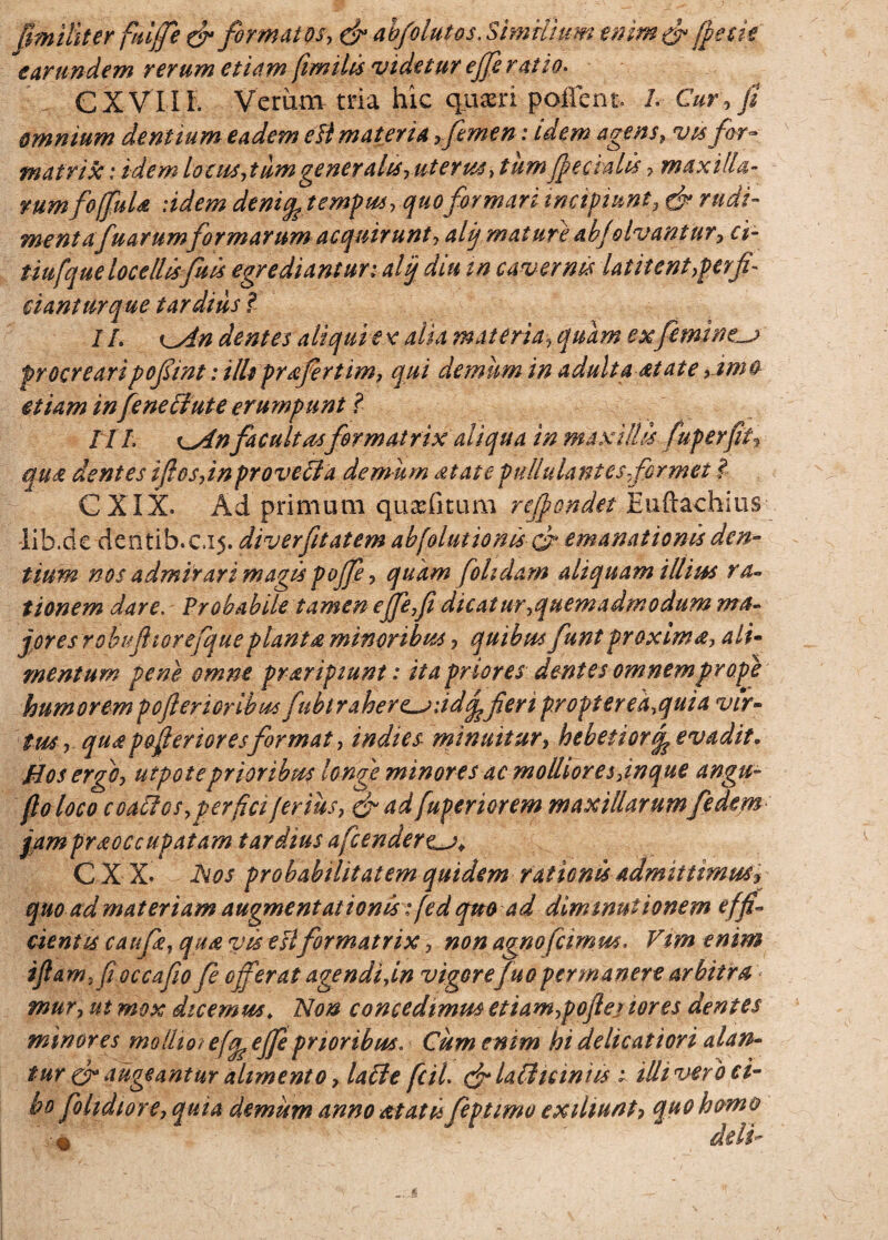 fimilker fuiffe efi formatos, (fi abfolutos. C XVIIE Verum tria hic quxri pollen i\ 1. Cur, fi omnium dentium eadem efi materia ,femen: idem agens, vtsfor¬ matrix : idem locus,tum generaksyuterus, tum feci alis , maxilla- rumfoffula :idem denifetempus, quo formari tnapiunt, (fi rudi- mentafuarumformarum acquirunt, alij mature ab/olvantur, ci- tiufque locellisfu is egredianturi alij diu tn cavernis latitent,perfi¬ ciantur que tardius l I /. ^An dentes aliqui ex alia materia, quam ex feminea procreari pofiint: illt profert im, qui demum in adultaat at e ,imo etiam in fineElute erumpunt ? /77. t^Anfacultasformatrix aliqua in maxillis fuperfit? qua dentes i fies,in provecla demum at at e pullulantes formet l CXIX. Ad primum qu^fitum r offendet Euftachius lib.de dentih.ci5. diverfitatem abfolutionis (fi emanationis den¬ tium nos admirari magis poffe, quam fohdam aliquam illius ra¬ tionem dare. Probabile tamen ejfefi dicatur,quemadmodum ma¬ jores robufiiorefqueplanta minoribus, quibus funt proxima, ali¬ mentum pene omne praripiunt: ita prioresdentes omnem prope humorem poflericribus fubirahere^iid^feri propterea,quia vir¬ tus, qua pafierior es format, indies- minuitur, hebetior ife evadit. Bos ergo, utpote prioribus longe minores ac molliores,inque angu- fio loco c cattos,per fici ferius, efi ad fuperiorem maxillarumfidem- jampraoccupatam tardius afcendere^j* CX X* Nos probabilitatem quidem rationis admittimus^ quo etdmat etiam augmentationisifedqm ad dimmuiionem effi¬ cientis caufie, qua vis esi formatrix, non agnofcimm, Vim enim iftam,fioccafio fi offerat agendi,in vigore fuopermanere arbitra mur, ut mox dicemus* Non concedimm etiam,poftej tores dentes minores mollior effcejje prioribus. Cum enim hi delicatiori alan¬ tur (fi augeantur alimento, laile fcil. (filailicinm i illi vero ci¬ bo folidtore, quia demum anno at at i feptimo exiliunt? quo hum® ' « delU Similium enim fi (pecie