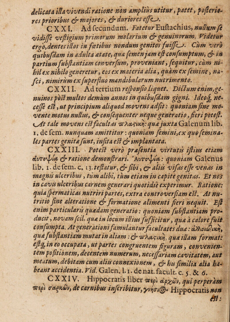 Micat a illa vivendi rdtione non amplius utitur, patet, p&jtme¬ res prioribus & majores} & duriores effe^j. CXXL Ad fecundum. Fatetur Euftachius, nutttmft vidiffe vefligium primorum molarium & genuinorum. Videtur ergoydentesillos in fatibus nondum genitos fuiffis. Cum vero qmbufdam in adulta at at e, qua femen jam efleonfumptum, & in partiumfubflantiam converfum, proveniant, [equitur, cum ni~ hilex nihilo generetur, eos ex materia alia ,quam ex [emine, na- fci, nimirum exfuperfluo mandibularum nutrimento. CXXII. Ad tertium reffonfio liquet. Ditium enim,ge¬ nuino spbB multos demum annos in quibufdam gigni. tdeo^ ne~ ceffe eB, ut principium aliquod movens ad fit: quoniamfine mo¬ vente motus nulim, & confiquenter neque generatio,fieri potefl. i^At tale movens esi facultas srA a^ucrj: qua juxta Galenum iib, i* de fem. nunquam amittitur: quoniam femini, cx quo [emina* lespartes genita[unt, infeta eB & implantata. CXXIIL PoteB vero prafentia virtutis iflius etiam dvrodfU & ratione demonfirari. *Avro\pid: quoniam Galenus lib, i. de fem. c, 13 .teflatur, & fibi, o* aliis vifks effe venas in magnis ulceribus, tum alibi, tum etiam in capite genitas. Et nos in cavis ulceribus carnem generari quotidie experimur. Ratione: quiafpermaticas nutriri partes, extra controverfiam eB. At nu¬ tritio fine dteratione & formatione alimenti fieri nequit. E(l enim particularis quadamgeneratio: quoniam fubflantiam pro- ducit > novamfcd. qua in locum illius fufficitur, qua a calore fuit confumpta. At generationi famulantur facultates dua: dFkacelixjj, quafubflamiam mutat in aliam; (fi* qua illam format: efiq^ in eo occupata, ut partes congruentem figuram, conventem * tem po(itionem, decentem numerum, neceffariam cavitatem, aut meatum, debitam cum aliis connexionem, &hisfimilia alia ha¬ beant accidentia. Vid. Galea,, 1.1. de nat. faeult. c. 5 .Sc 6. v CXXIV. Hippocratis liber &tp) dp%@y, qui perperam mpi de carnibus infer 'ibitor9yvfrt$* Hippocratis/w* &l: