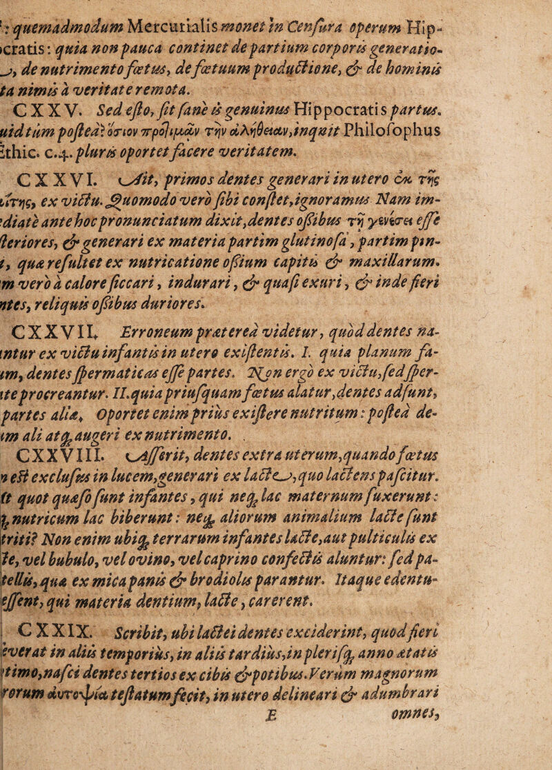 tmmadmdum \n ''Qenfappi operum Hlp- >cratis: quia non pauca continet de partium corporis generatio- de nutrimento fatus? de fatuum produttioney & de hominis ta nimis a veritate remota. CXXV. Sed eflo, fit fiam is genuinus Hippocrati s partus. uidtiimpofiedVortov 7rpoli[A,oiv rvjv dXriQeicLvitnqnit Philofophus ithico c.j±. pluriis oportet facere veritatem. C X X VI. '^rfit* primos dentes generari in utero esc rr$ urqsj ex viilu. jfiuomodovero fibi confietdgnoramus Idam im- 'diate ante hoc pronuntiatum dixit fient es ofibus r? ymeret efific Verioresy & generari ex materia partim glutinofa,partim ptn- i, quarejnitet ex nutricatione ofiium capitis & maxillarum. rn vero a calore ficcari, indurari 7 & qua fi exuri , & inde fieri ntesy reliquis ofiibus duriores. C X X V11* Erroneum pratered videtur 7 quod dentes na- \ntur ex viiluinfantis in utero exiftentis* I. quia planum fa- tm9 dentesJpermatieas ejfepartes» Njn ergo ex vichifed(per¬ ite procreantur. ILquia priufquam fatus alatur fientes ad fiunt, partes aliai Oportet enim prius exifiere nutritum: pofted de- m ali atq^ augeri ex nutrimento. . C X X V11L Kyljferity dentes extra uterum^quando fcetm yeBexclufasinlucemygenerari exlaile^jyquolactenspafeitur. (t quot quafofunt infantes 9 qui neqfiac maternum finxerunt : y nutricum lac biberunt: ne^ aliorum animalium Lite fiunt triti? Non enim ubifa terrarum infanteslaff e>aut pulticulis ex 1e, vel bubulo y vel ovino, vel caprino confeihs aluntur: fed pa¬ tellis,qua ex micapanis & brodiohs parantur. Itaque edenta- tjfenty qui materia dentiump latte} carerent. C X XIX. Scribity ubi la&ei dentes exciderint, quod fieri iverat in aliis temporius, in aliis t ardius dn plerifiq? anno dtatis 'timo,nafci dentes tertios ex cibis ^potibus. Verum magnorum rorum dvro\bfi te (latum fecit, in utero delimari & adumbrari \ £ omm$*>