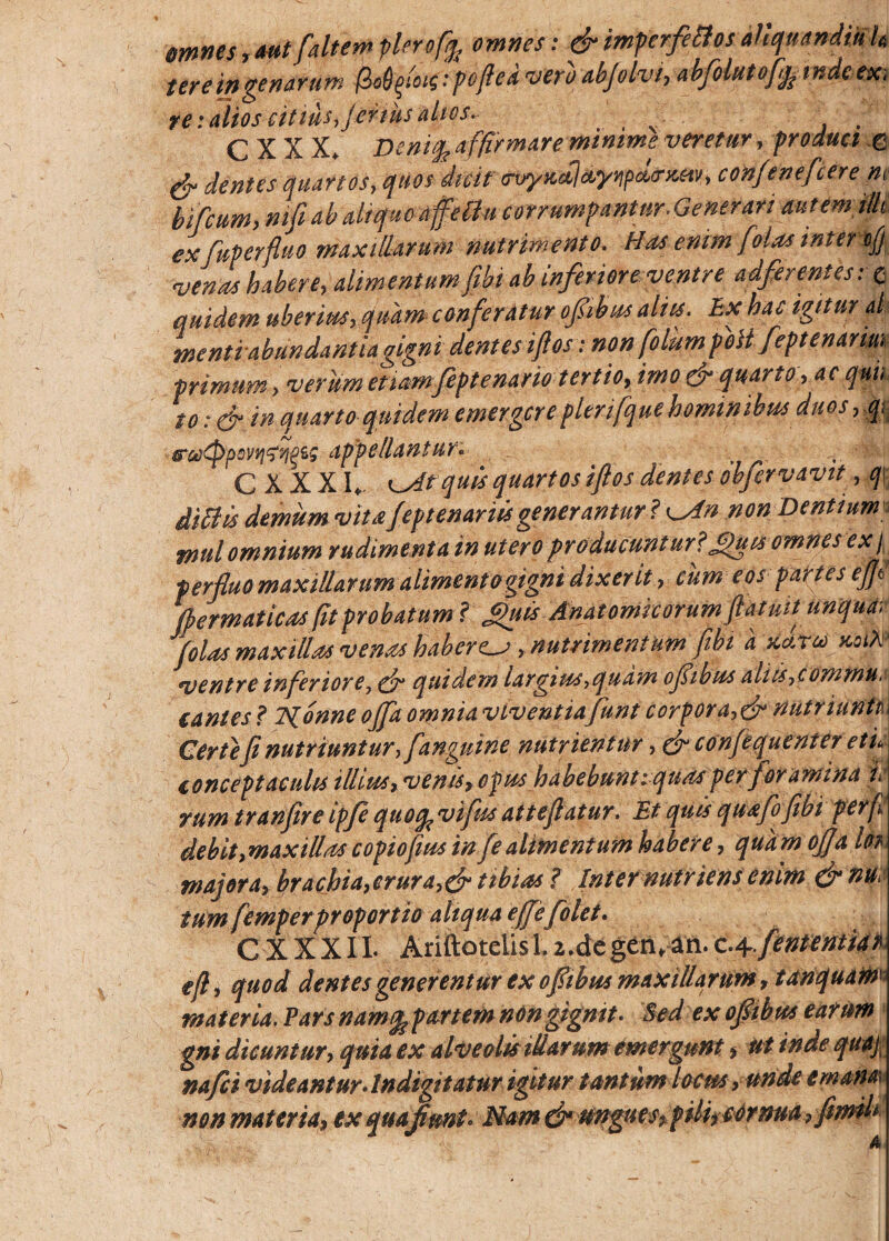 emnes, aut [altem plero[ep omnes: &imperfettos ahquandiuh terein genarum (lofym:poflea vero abjvlvi, abfolutofj; mdeex, re: alios citius, fertus altos- _ C X X X. DcnitL affirmare minime veretur, produci e & dentes quartos, quos dicit <rvyxcclct.ynpd<rxsiv, confencfcere m bi[cum, ntfi ab aliquo affellu corrumpantur■ Generari autem illi exfuperfluo maxillarum nutrimento. Has enim [olas inter cfj, venas habere, alimentum [ibi ab inferiore ventre adferentes: o quidem uberius, quam conferatur opbus alies. Ex hac igitur al mentiabundantiagigni dentes iftos: non folumpeH feptenanm primum, verum etiamfeptenario tertio, imo & quarto, aequi. to:& in quarto quidem emergere pleri [que hominibus duos, ,q: dpf>eliantur* ... C XXXI* K^dtquis quartos iftos dentes obfervavit ,q\ ditiis demum vitaJeptenariis generantur? isdn non Dentium tnul omnium rudimenta in utero producuntur?£juis omnes ex p perfluo maxillarum alimento gigni dixerit, cum eos partes eftt flermaticas fit probatum ? guis Anatomicorum ftatuit unquat jolas maxillas venas haberem, nutrimentum [ibi d xd.ro> susik- ventre inferiore, ffr quidem largius,quam oflibus aliis, commu.i cantes ? Nonne offa omnia viventiafunt corpora,& nutriunti. Certe fi nutriuntur, [anguine nutrientur, & confequenter eti, conceptaculis illius, venu, opus habebuntiquas per foramina i. rum tranfire ipfe quo% viflss atteflatur. Et quis quafofibi perft debit,maxillascopiofiusinfealimentum habere, quam offa Ih majora, brachia,crura,& tibias ? Inter nutriens enim &nu, tum femperproportio aliqua effle [olet. CXXXII. Ariftotelis 1.z.dcgen,an.c.q-flententiar efl, quod dentes generentur ex oflibus maxillarum, tanquain materia. Pars namfe partem non gignit- Sed ex oflibus earum gni dicuntur, quia ex alveolis illarum emergunt, ut inde quaj nafei videantur, lndigitatur igitur tantum locus , unde trnanai non materia, ex quaflmt. Nam efl ungues, pili, cornua ,fimih