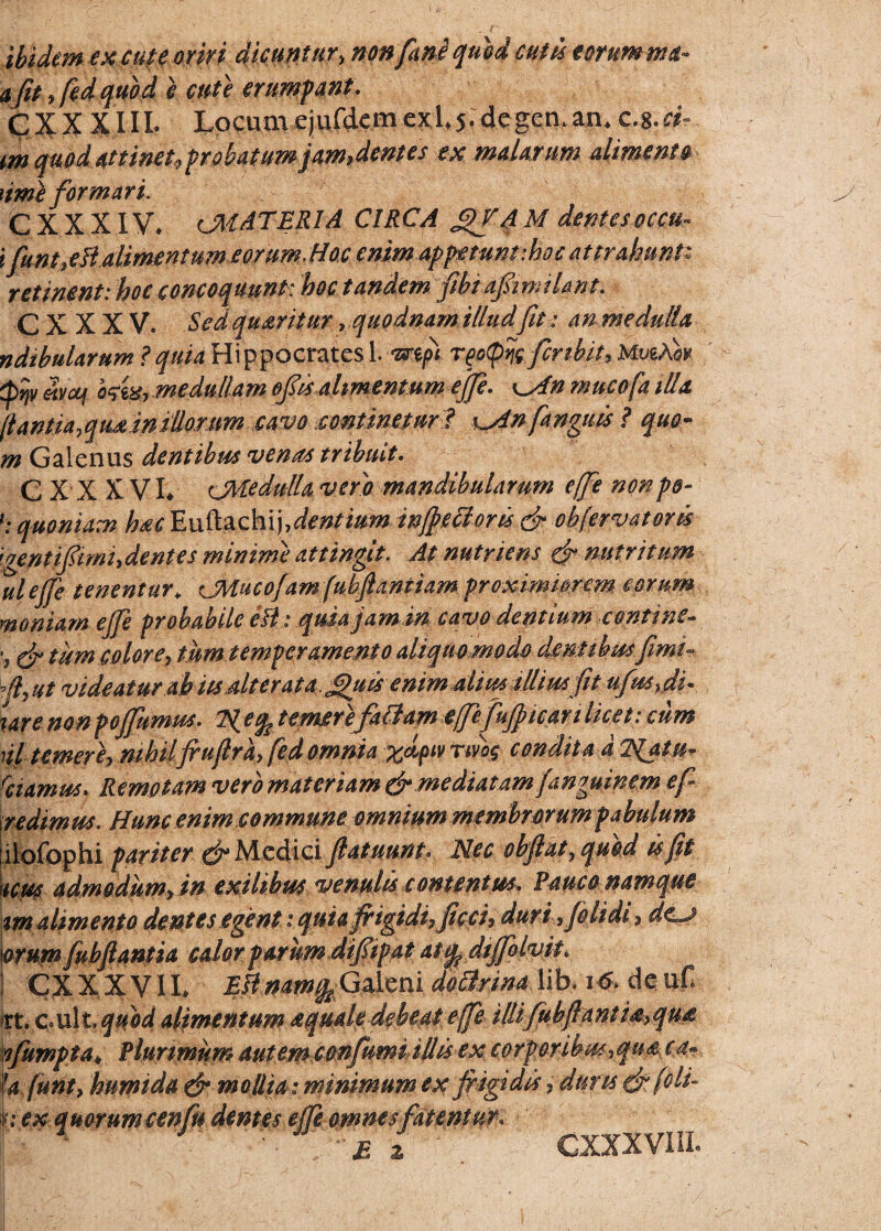 ibidem excute oriri dicuntur, non fani quod and eorum nui- afit ,fed qupd e cute erumpant. GXX XIII. Lpcuaa ejufdemexl.5-dcgen.an. c.%.ci- m quod Attinet,probatum jam,dentes ex malarum alimento ume formari. C X X XIV. (MATERIA CIRCA g/A M dentes occu- ifunt?eJl alimentum eorum, Hoc enim appetuntihoc attrahunt* retinent: hoc concoquunt: hoc tandem fibiafirmtUnt. C X X X V. Sed queritur . quodnam illud fit : an medulla ndihularum ? quia Hippocrates Lvrtpt rfoQyjg fer ibit, MueAw Qtjv ehfaf tees, medullam ofies alimentum ejfe. \^An mucoja illa (i antea,qtumiliorum cavo continetur 1 ^Anfanguts ? quo- m Galenus dentibus venas tribuit. C X x XVI* cMedulla vero mandibularum effe nonpp» quoniam hac Euftachi].dentmm injjeiioris & objervatoris 'ventiftmhdentes minime attingit. At nutriens & nutritum ulejfe tenentur* CMucofam fubfiantiam proximiorem eorum moniam ejfe probabile efl: quia jam in cavo dentium contine» •, & tum color e , tum temperamento aliquo modo dentibusfimi» fi, ut videatur ah iis alter at a.,£juis enim alius illius fit ufusju ure non pojfumus. e% temere faffam ejfe fujjican licet: cum nl temere? mhiljrufird, fed omnia TiV»£ condita d Natur rciamus> Remotam vero materiam & mediatamjanquinem e fi redimus. Hunc enim commune omnium membrorum pabulum ilofophi pariter ^Medici fiatuunt. Nec obfiat7 quod isfit mus admodum? in exilibus venulis contentus. Pauco namque m alimento dentes eqent: quia frigidi? ficci> duri 3jclidi ? dc«j orum fubftantia calor parum difiipat ati^ dtjfolvit. CX X X VIL $&namfcGaleni dotirina lib. 16. de uH irt. c.ult. quod alimentum aquale debeat ejfe ittifuhfianti&>qu£ nfumpta\ Plurimum autemconfumi illis ex corp oribus 3qu&, ca» Ifa funt3 humida & mollia: minimum ex frigidis, dures (frfoli- nex quoYumcenfu dentes ejfe omnes fatentur, GXXXVHL