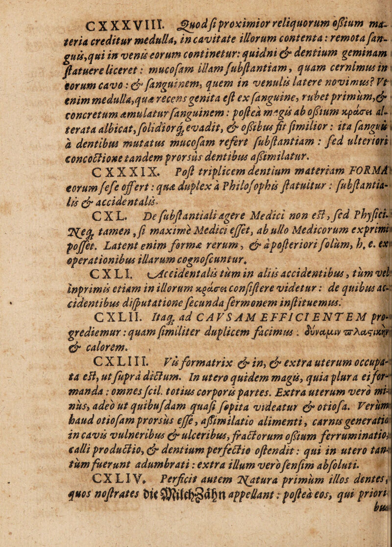 C X X X VIII. JUtHod fi proximior reliquorum ofiium ma¬ teria creditur medulla, in cavitate illorum contenta: remota [an- guis,qui in venis eorum continetur: quidni & dentium geminam [latuere liceret: mucofam iUam [ubfrantiam, quam cernimus in torum cavo: & fanguinem, quem in venulis Utere novimus? Ve enim medulla,qtfi recensgenita eft ex [anguine, rubetprimum,dr concretum amulatur fanguinem: pcjlek m«gis ab ofiium xpdru al¬ ter at a albicat,folidior^ evadit, & ofiibusfit[imilior: ita [anguis, i dentibus mutatus mucofam refert fubjlantiam : fed ulteriori concoEHone tandem prorsus dentibus afmilatur. C X X XIX. Poft triplicem dentium materiam FORMA eorum fefe offert: qua duplex a PhUoJophis fratuitur: [ubflantta¬ lis (fi accidentalis» CXL De fuhfiantialiagere Medici non eH, fed Fhyficu Zyjfe tamen ffi maxime Medici ejjet, ab ullo Medicorum exprinw poffet. Latent enim firma rerum , & dpofieriori foliim, hf e. ex operationibus illarum cognofcuntur♦ C X LI. ^Accidentalis tum in aliis accidentibus, tum vel' Inprimis etiam in illorum confifiere videtur i de quibus ac¬ ci dent ibus difputationefecundafermoneminftituemus: CXLII. Ua% ad CAVSAM EFFICI ENTEM pro* grediemur: quam [militer duplicem facimus : Svvccpuv TsrA^ixp & calorem» CXLII I. Vis formatrix & in, & extra uterum occupa¬ ta e ii, utfuprd diffium. In utero quidem magus, quia plura ei fir¬ manda : omnesfcil. totius corporis partes. Extra uterum vero mi¬ nus, adeo ut quibufdam quafi fipita videatur & otiofa. Verum haud otiofam prorsus effe, afimilatio alimenti, carnis generatio in cavis vulneribus & ulceribus > fractorum ofium ferruminatioi calli pro duci io, & dentium perfcilio ofrendit: qui in utero tam tum fuerunt adumbrati: extra illum verofenfim abfo lutu CXL IV* Perficit autem Tuatur a primum illos dentes % quos nofirates tW appellant : poft e a eos, qui priori • hm