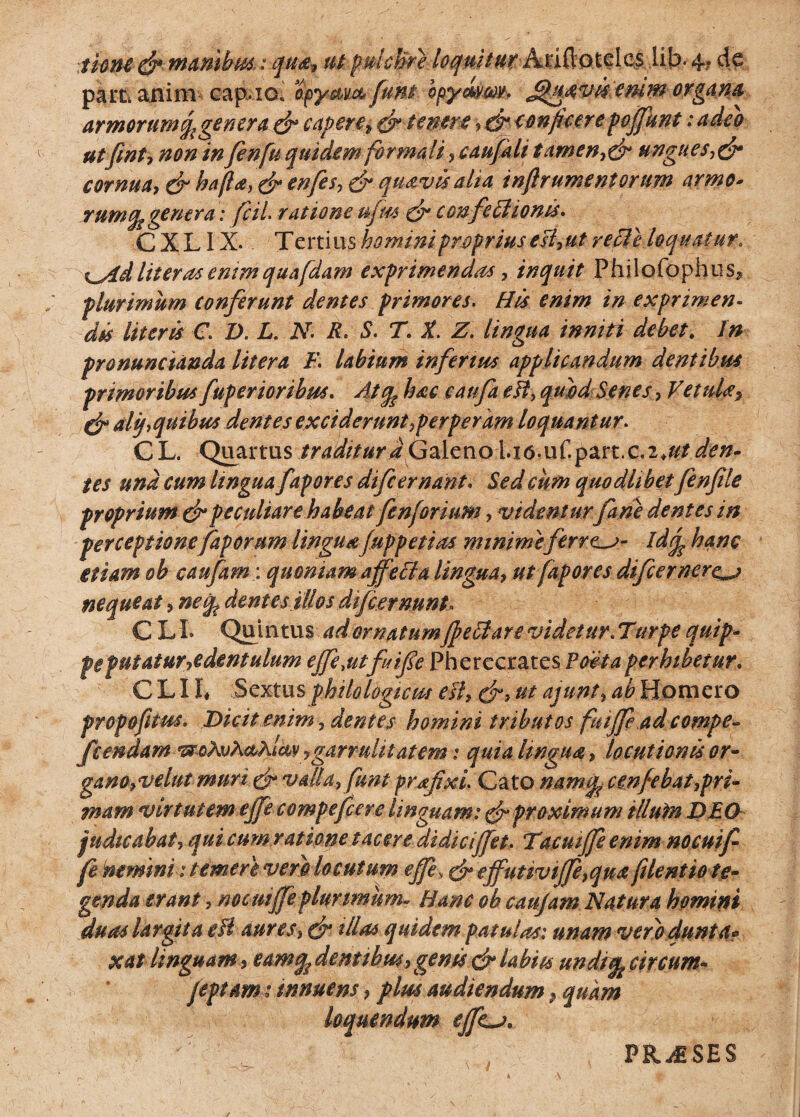 thnc &■ manibus.: qua-, ut pulcWe loquitur Arifiotele^ lib. 4, de pam anim eapao; apy&vx& funi bpymm* - fijtiavAemm- organa armorum fage ner a. dr capere* d* tenere y &conficere pojfunt: adeo utfint, non in fenfu quidem formali , caufah tamen,& ungues,dr cornua, & ha(la,dr enfes, & quavis alia inftr ument orum armo* rumfa genera: fcii ratione ujm dr confe itionis. C X LIX. T ertius homini proprius e si,ut y e file loquat ur> %^/id liter as enim quafdam exprimendas, inquit Philofophus* plurimum conferunt dentes primores. His enim in exprimen¬ dis literis C. D. L. N. R* S. T. X. Z. lingua inniti debet. In pronunctanda Utera F. labium infertus applicandum dentibus primoribus fuperioribus. Atfa hac caufa eff, quid Senes , Vetula7 & alfaquibus dentes exciderunt,perperam loquantur. CL. Quartus traditura Galeno iia.uf.part.c.2*#/^#- tes una cum lingua fapores difcemant. Sed cum quodlibet fenfile proprium & peculiare habeat fenforium, videnturfane dentes in perceptione faporum lingua fuppetias minime ferrea- Idfa hanc etiam ob caufam: quoniam affecta lingua, ut fapores difcernere^j nequeat, ne fa dent e stilo s difc emunt» C LI. Quintus ad ornatumJfeffare videtur. Turpe quip- peputatur^edentulum ejfe,utfuife Pherecrates Poeta perhibetur. C L11* Sextus philologicm eII, d> ut ajunt, ab Homero propofitus. Dicit enim, demes homini tributos fmffeadcompe« feendam *&qAvX&kUv, garruli tat em: quia lingua, locutionis or¬ gano,velut muri dr valla, funt prafixi. Cato namfa cmfebat,pri¬ mam virtutem ejfe compefcere linguam: d* proximum illuin DEO judicabat, qui cum ratione tacere didiciffet. Tumffe enim nocuif- fenemmi: temere vero locutum effe, dr effuttviffe, qua filent io te¬ genda erant, nocmffeplurimum» Hanc ob caujam Natura homini duas largita e fi aures> dn Ma* quidem patulas: unam ver'o dunta* xat linguam, eamfa dentibus, genis d* labiis undtfa circum- feptam 1 tnnuem > plus audiendum, quam loquendum effLa. PRj£SES