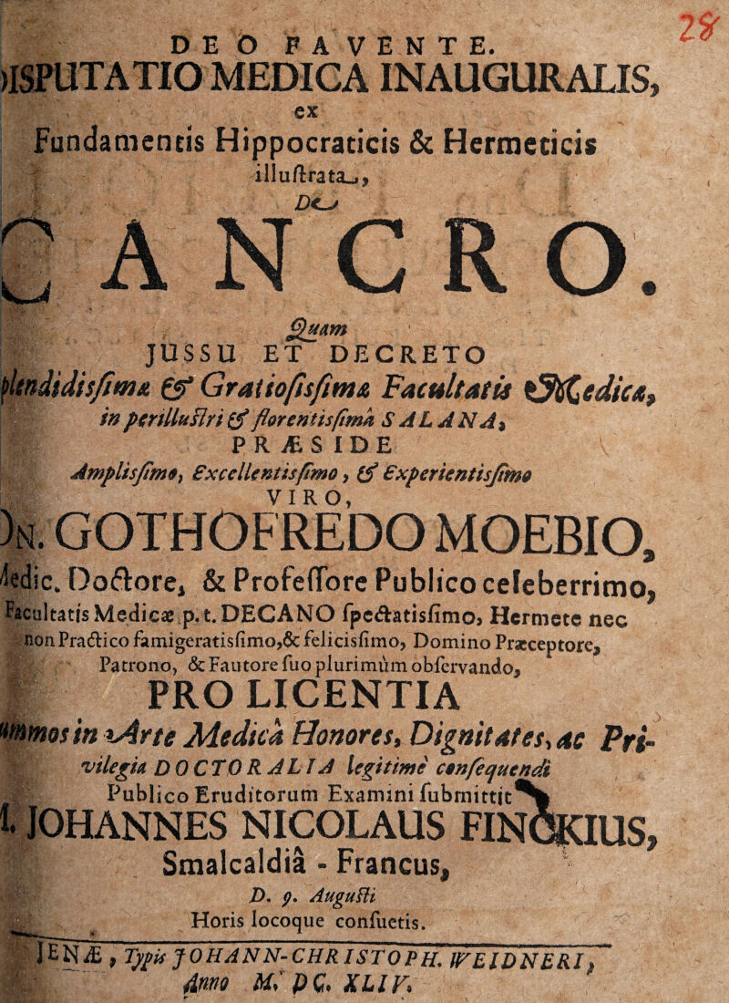 DEO FAVENTE. (ISPUTATIO MEDIGAINAUGURALIS, •ex ' / Fundamentis Hippocraticis & Hermecicis i| f illu/lrata_j, fe': d<-j . ’v. o.s. -r, 7 ght&m JUSSU ET DECRETO f'Itndidisjimti & Gratio/isfima Facultatis tJtiCedica, fflfe? in pcriUuflri & flor eritis(tmk SAL ANA» ■p PR AS IDE ' V ' V Amplisjime, Excellent is fimo > €xperientisjimo % VIRO, Wi ic. Doftorei & Profeflbre Publico celeberrimo, Facultatis Medicae p. t. DECANO fpeftatisfimo> Hermcte nec non Pra&ico famigeratisfimo,& felicisfimo, Domino Praeceptorea ? Patrono, & Fautore fuo plurimum oblervando, PRO LICENTIA mos in lArte Medica Honores, Dignitates, ac Pri- vilegia DOCTO RALI A legitime confequendi Publico Eruditorum Examini fubmittjt^| JOHANNES NICOLAUS FINCRIUS, Smalcaldia - Francus, D. p. Auguili Horis locoque conliietis. \ | lETiE , ^JO/^AW-Ctf/f/STOP//. IFEIDNBRI» . 7 ' Amo MlpG, XLIF» ' V J,*K ■ Zo