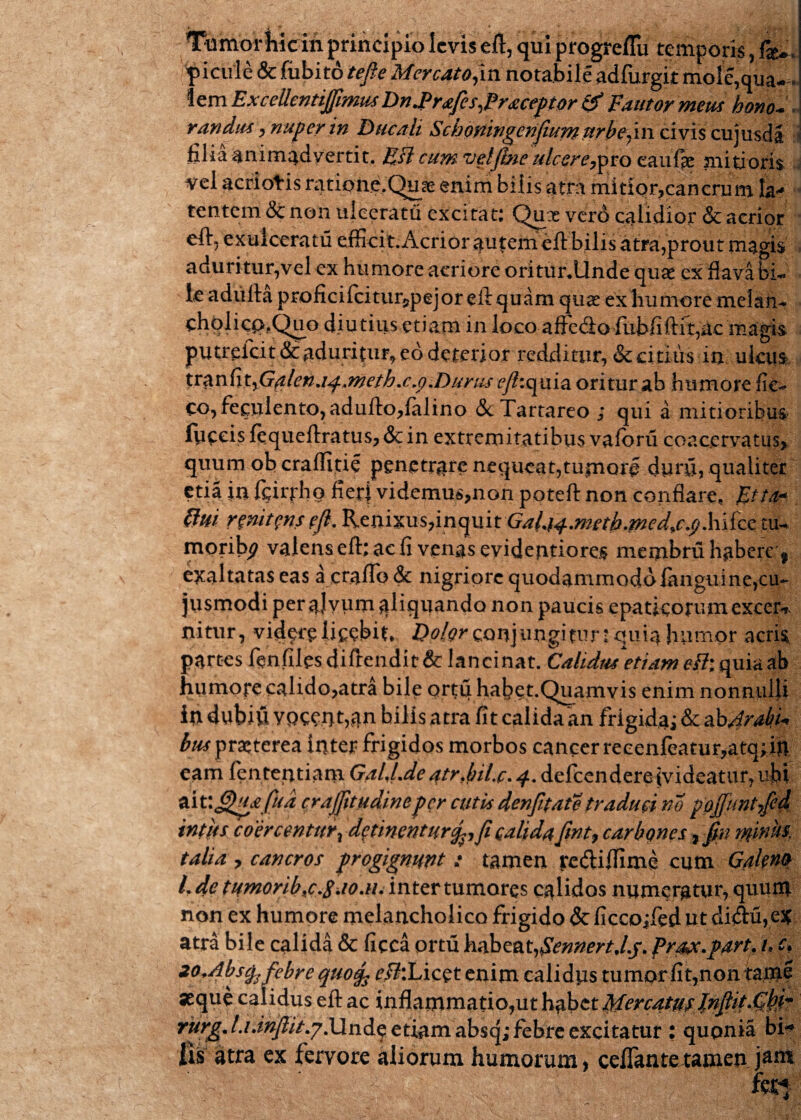 Ttimoriiicin principio levis eft, qui progreflu temporis, fk*. 'pictile & fubito tefle Mercato^m notabile adfurgit mole,qua¬ lem ExcellentiJJimus Dn^Prafes^Praceptor & Fautor meus bono- . raridus, nuper in Ducali Schoningenjhcrri urbe^iw civis cujusdi. filia animadvertit. EJl cum vetjlne ulcere,pro eaufie mitioris, vel acriotis ratipii^,Quss enim bilis atra mitior,cancrum Ia* tentcm& non ulceratu excitat: Quae verd calidior & acrior eft, exulceratu efficit.Acrior autem eft bilis atra,prout magis aduritur,vel ex humore aeriore oritunUnde qu# ex flava bi- v lc adulta proficilcitur^pejor eit quam quae ex humore melan- cholicp?Qtio diutius etiam in loco affe&o ffibfiftit,ac magis putreicit & aduritur* eo deterior redditur, & citius in ulcus tran fityG#lenjj.,metb.c.p.Durus ^/?:quia oritur ab humore fie- co, feculento, adulto,falino &c Tartareo ; qui a mitioribus fpecis fequeflratus, & in extremitatibus valbru coacervatus, quumoberalfitie penetrare nequeat,tumore durii, qualiter etia in feirpho fieri videmus,non poteft non conflare, Ftia« flui r enitens ejl. Renixus,inquit GaUi^m2cth.med^cjjX\\izz tu- morib^ valens elt; ac fi vengsevidentiores membru habere ? exaltatas eas acrairo& nigriore quodammodo fangui ne,cu~ jusmodi per aJvum ^liquando non paucis epaticorumexcer* nitur, videre licebit* Dolor conjungitur • quia humor acrR partes fenfiles didendit & lancinat. Calidus etiam eH\ quia ab habct.Quamvis enim nonnulli in dubiii voccnt,an bilis atra fit calida an frigida; & abArabi* bm praiterea inter frigidos morbos cancer reccnfeatur,atcj; in eam fententiam G.tIJ.dc atr.hil.c. 4. dei ccn d ere iv i deat u r, ubt odv.fjhpefita crajjitudineper cutis denfitate traduci m pojfuntfcd intus coercentur, detinenturf,fi calidaJint, carbones , fm minu¬ talia , cancros progignunt : tamen rediffime cum Galeno l.de tumorib,c.S.io.n. inter tumores calidos numeratur, quum non ex humore melancholico frigido & ficcojfed ut didu, e* atra bile calida & ficca ortu hchzcit,$ennert,Lj. proce.part. i.c, 20,Abs$. febre quotfc r/?:Licpt enim calidus tumor fit,non tanae seque calidus eft ac inflammatio,ut h^betUercatufJnftitJS!®* rurg. l.ianjlit.?.\lnd§ etiam absq; febre excitatur : qupnia bi¬ lis atra ex fervore aliorum humorum, cellante tamen j*51*