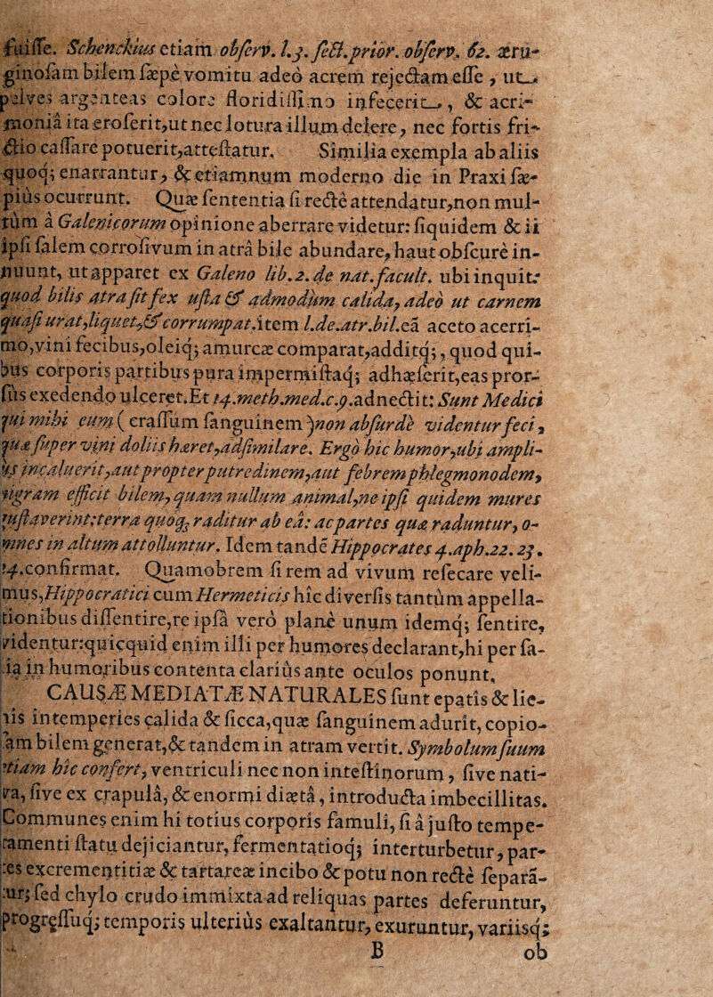 UtiiTe. Schenckim etiam obfenK Lj. fici, prior. ohfcrv, xm~ ginolam bilem fkp,e vomitu adeo acrem rejedarn elle 7 ut-^ pelves argeuteas colore floridillimo infecerim, & acri- iiionia ita erolerit?utn,eclotura illum delere; nec fortis fri-* &i0 caflare potuerit?atteftatur. Similia exempla ab aliis qnoy enarrantur^ moderno die in Praxi.lse^ pius o currunt. Quae lententia fi refte attendatur^non mul¬ tum a GalerjieQrum opinione aberrare videtur: fiquidem .& ii ipfi-felem corrpfivum in atra bile abundare? haut pblcure in¬ nuunt, ut apparet cx Galeno lib, 2, de nat, jacuit* ubi inquit.* QHod bilif atra fit fex ufa <§f admodhnt calida? adeo ut carnem tijuafiurat?liquet^,corrumpa/,'item/.de.atr,b i Leas. aceto accrri- mo,yini fecibus?oleiq; amurcae comparat7additqf, quod qui-» bfis corporis partibus pura imperniiftaq; adh^Ierit,eas pror4 fus exedendp ^lcptftlEtf^m0haned.c.p.z&nt^\tiSmt Medici jui mihi eunt crafium fanguineni 'pnon abjurde vadentur feci 5 jf afuper vini doliis haret?adfimilare, Ergo hic humor 7ubi ampli- ' incala e.rit?autpr opterputre dmem?aut febremphlegmon odem? 'tigram efficit bilem? quam nullum animalpie ipfi quidem mures uiflaverint;terra quoq? radatur ab ea: ac partes qua raduntur 7 0- ymes w altum attolluntur. Idem tande Hippocrates q..aph.22.2p. ^.confirmat, Quamobrent di rem ad vivum relecare veli-* pm^Hippocratici cum Hermeticis hic diverfis tan tu m appella¬ tionibus dijppntirejre ip.fa vero plane unum idemq; fentire, ^identunquicquid enim illi per humores declarant?hi per la- ia in humoribus contenta clarius ante oculos ponunt CAU^ MEDIATA NATUR ALES liintepatis& lie¬ tis intemperies ^alida&ficca,quae fanguinemadurit, copio- am bilem generat^ tandem in atram vertit. Symbolumfuum Hiam hic confert? ventriculi nec non intellinorum ? five nati- ra, five ex crapula, & enormi diaeta, introduAa imbecillitas. Communes enim hi totius corporis famuli, fi a jufto tempe¬ ramenti ftatu dejiciantur? fermentatioq$ interturbetur> par- Xs excremeptitiae & tartareas incibo & potu non re&e fepara- :m> fed chylo crudo immixta ad reliquas partes deferuntur? iprogrgiruq; temporis ulterius exaltantur? exuruntur, variisq; f, B ob