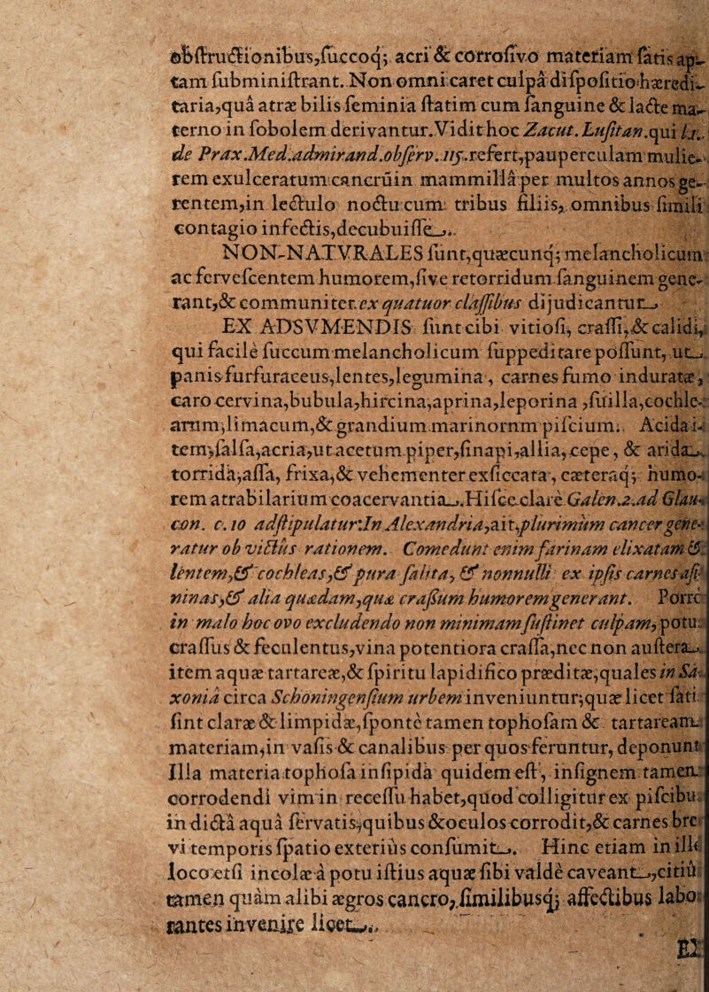 ©bftrudiionibus,(uc co q; acri & corrofivo materiam fatis apu tam fubminiftrant.Non omnixaret cuipa difpofitiofhgeredi- taria,qua atrae bilis feminia ftatim cum (anguine & iafte ma*- terno in foboiern derivantur.Vidit hoc Zacut. Lufitan.qui 'bd de PraxMed.admiyand.obfirv.ujxQ:kn^tin^^vc\x\xmm\\Yit^, rem exulceratum.cancruin mammilla per multos annos ge¬ rentem,in ledlulo noduxum: tribus filiis,, omnibus fimili contagio infcdHs,dccubuifle_^. NON-NAJVRALESfunt,quaecunqimelancholicuini ac ferve(centemhumoixm,five retorridum fanguinem gene¬ rant,& communiter\ex quatuor clajjibus dijudicantur^ EX ADS VMENDIS (iintcibi vitiofi, cralli,&calidv qui facile fuccum melancholicum fuppeditare pdfTunt, ul_* panis furfuraeeus,lentes,legumina, carnes fumo indurat®, caro cervina,bubula,hircina,aprina,leporina ,fu'illa,cochle< amm)limacum,& grandium marinornm pifcium;. Acidai- tcm>falfa,acria,utacetum.piper,finapi,allia,cepe, & aridae, torridhjaffa, frixa,& vehementer exficcata , caxteraqv humo¬ rem atrabilariumcoacervantia-J.FIifcoclaie Galen^adGlm J con. c. io adflipulaturdn Alexandria^it plurimum cancer gene- rdtur o b vi Eius rationem. Comedunt enim farinam elixatam &. lentem cochleas,&pura falit a, fif nonnulli ex ipfis carnes afi\ ninas>& alia quadamyqua crajlum humor emgenerant, P orre in malo boc ovo excludendo non minimamjuftinet culpam,ipotu. crafiiis & feculen tus,vina potentiora crafla,nec non auftera^ item aquae tartareae,& fpiritu lapidifico praeditae,quales in Sd xonia circa Schoningcnfum urb em i n ven i u n tu r; qu ae 1 i cet fa th fint clarae & limpidae,fponte tamen tophofam & tartaream. materiam,in vafis & canalibus per quosferuntur, deponunt? Illa materia tophofa infipidh quidem eft, infignem;tamen corrodendi vim in recelTu habet,quod colligitur ex pifcibuL ih didaaqua fervatis^quibus &oculos corrodit,& carnes bre vi temporis (patio exterius confumiti»». Hinc etiam inilk locoxtfi incolae a potu iftius aquae fibi valde caveant^,citiu t$tmm quam alibi aegros cancro;,lIniilibusq) affedibus latior rantes invenire ligeu.,