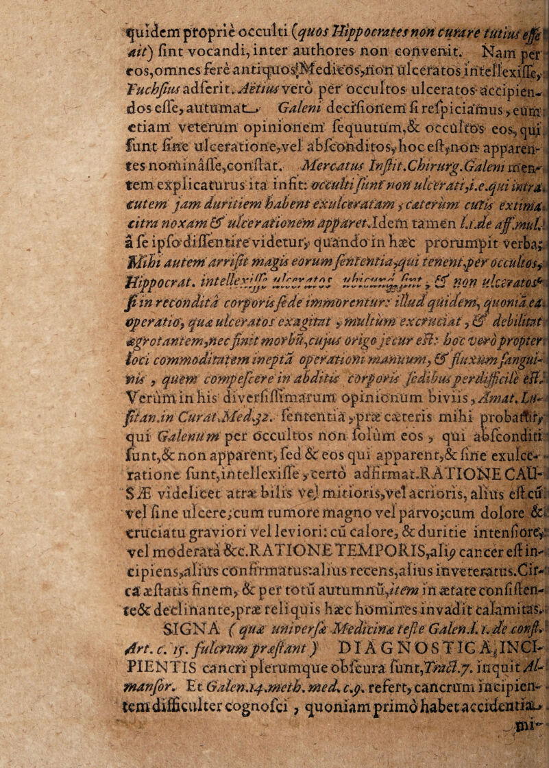 * quidem proprie occulti {quos Hippocrates non tutare tutiuiejf ait) fint. vocandi, inter authores non convenit. Nam per eos,omne$-fereantiq*tO‘s^^ Tuchfmadferit.Mittisvero pef occultos ulceratos;aceipien-- dos effe, autumat Galeni decifionem fi refpiciamus>eum etiam: veterum opinionem fequutum,& occutes eos, qui fimt fine iikeration:e?vel aStonditosyhoc eft^non apparen¬ tes nominafie,conflat. Mercatus tnfiit.ChirurgJSaleni rrtem tem explicaturus ita infixavccuhifimrnortulcerdtiyi.e.quiintm. €ut em jam duritiem habent exulcWafamicat erum cutis extima citra noxam & utcerationem apparetildelft tamen Ude afjnuL Mihiautem arrifit magis eorumferitentidiqui tenent per octulttsy Hippo erat. tntellex^j^ „**,*,* ***CS t *** tlQYi ulceratos^ fi in recondita corptrisfidemmorenturt illud qtiidem^ quoma ea tipcratiaf qua ulceratos'exagitat $ multum extrudat , & debilitet &gr otant emanetfinitmofh%cujus origo jecur e&t hoc beto propter: toti commtditaterninepta operanonimmnuMy &puxumfngui* tiis y quem compefcereinabditis torporis jedihwperdifiicile eW Veruminhis: diyerfifiimarum opinionum bivii SyAmaiXtU fiianan CuratlMed^ fententia >pne ceteris mihi probartir> qui Galenum per Occultos non foluitl eos > qtxi ahfconditi funt,& non apparent, fed & eos qui apparent,& fine exulce* - ratione funt?in tellexiffe /certo adiirraat JlATIONE CAIR '$M videlicet atrae hilis Vfcj mitioris^velacrioris,aliiis eifc& vel fine ulcere;cum tumore magno vel parvo/rum dolore ||p cruciatu graviori vel leviori: cu calore^ & duritie intenfiore/ vel mdderat^ &c.RATION£TEMPORlS^i^caiicer efiim cipiens*alims confirmatustaliiis recens, alius mvetemtus.Cit*' ca arfiaus finem, & per totu autumnu/Vm in xtateconfiften- tcSc de'dinante?pra£ reliquis haec hominesinvadit: calamita$v SIGNA ( qua uniterfa Medicina fejte Galen.L ude confi* 4rt.r. jy. fulcrum prajiantJ DTA G NOSTIGA.JNGI- PIENTIS cancri plerumqueoMeura funt,^5.7: inquit AU manfoK Et Galena^meiU med% tp%.refert> cancrum Incipiem tem difficulter cognofei ? quoniam primo habet accidenda^