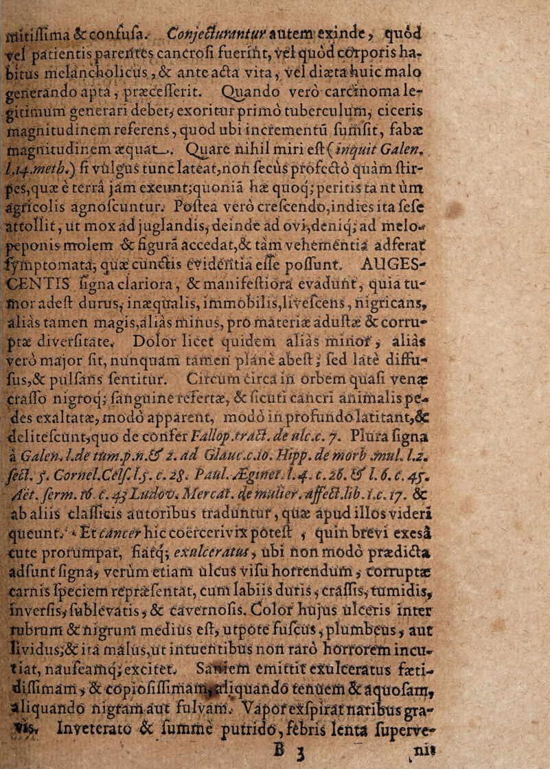 mltiiliilia &: con£uia.- ConjeSiumntur y quod Vel patientis parerftCs canCrofi fuerifit, t^qnodqdYporis har fcittis iiielanckoliGUs 3 & antea&a vita * tel diaetakuictnalo' generando apta , gnecefierit. Quando vero carcinoma le? gitimum gerierari debet/ exoritur primo tubetculum, ciceris magnitudinem referens^ quod ubiincfernentu furlifit , fabae magnitudinem £quat_,; Quar£ ixibil miri t^iriquit Galen. l.ip.meth^ fi viilgos tufic lateat,ilon fecus prbfedo quam ftir- |es,quae e terra j^rii eXeun-tiquonia k& quoq;peritirtant um agricolis agnofcuntuiv l%ftea vero crefcendO,indies ita fele attollit, iit mox ad juglandis, deinde ad oviydeniq; ad melo*? peponis molem *& figura accedat,&tarnvehtm€ntid adferat fyilip tornata-, quae* citndiis ideiltia eiTe poflunt* AUGES-* GENTIS ligna clariora , & manifeftidnC evadunt , quia tu¬ mor adeft durus/ inaeqtralis, iihm6feilis,litefceiis:, nigricans, alias tamen magis,alias ifiinas, pro mSteriafe'adultae & corru** ptae drverfitatev Dolor licet quidern aliai rhiriof $ alias Vero major fit, nunquam tamen plane abefiTfed late diffo* iiis,& piilfiifis lentituri ^ Cifcum circa itl OrbeM qdafi Xtnx crafio iligfoq/ fafiguine feiertte, & fictiti caneri aniinalispe?-* des exaltata, modo apparent/ modo inprofuilddlatitant^ delitelcuUriquO dectmftrFdllbp.trdB. deulex. 7. Plura fignat i GalefiJ.de dd GlducxdodPltpp.derHdrbdnuLU* feB* f* CxrdeKCdfJp. t, PdnLMgtMf» c. M. '& L6. c\ 4/* ' det. ferm. f6. t. pf.Lttd&ti* Meredf. demnUer^jfeBM. fx\ /7. &. ab aliis tlaffieis autdribus tradunttif, qfe apud illos videri queunti bic tOerterivix pdteffl / qumbfevi exesi cute profuMpaf, fiatqy exulceratus i ubi fion modo praedi&si adfurit figna/ Verum etiam ulcus vHti fiofreiidUUl * Corruptae carnis Ipeciem rCpr^letitat, cum labiiS diitis j CrUffis, tumidis* inverfisVfublevatisf & t^veTfidfis^doldf ,liti|Us ulasrls inter rubram & fiigrum medius eft, utpote Fufcus, plumbetis, aut lividusj& ita malus,Ut intu entibus non raro horrorem incu¬ tiat, naufeamq; excitet, Sti^eM emittit exulceratus faeti- diffimam > & copiOiiffimati|j^iii^uando tenuem &aquofam. aliquando nigfamaut fulvam,- Vanofeifpiifatnafibttsgra¬ tis, Innterato & fumme putrido, ftbris lenta fuperve» ifP3 I ■-i* * > , tui