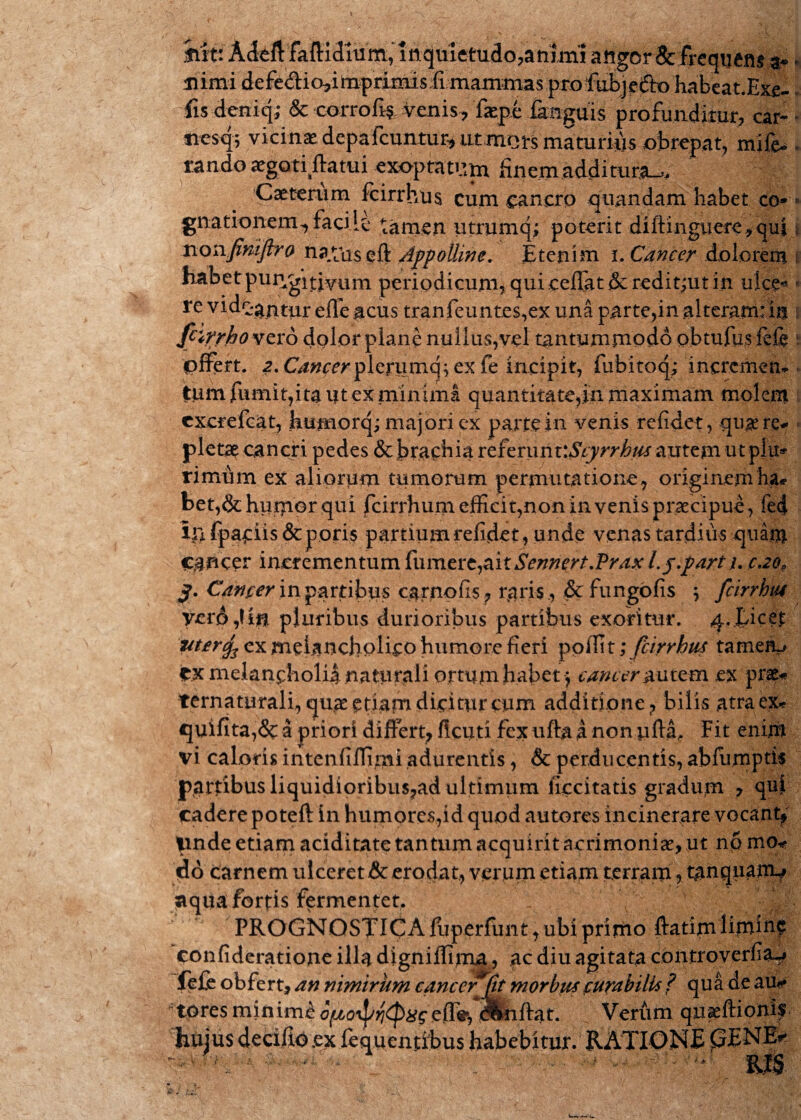 htti AMfaftld^ angor Se frequens a-» * ulmi defe&io*i toprimisfimamrnas .pro fubj efto habea t.Exe- fis deniq; & corrofis. venis-, fsepe fengdis profunditur, car- - nesq; vicinas depafcuntur* utmets maturius obrepat, mife* . rando^goriftatui exoptatum finem additura^, Caetenim fcirrhus cum cancro quandam habet co»» gnationem, facile tamen utriimq; poterit diftinguere^qul * nonfimfiro na.tUs eft Appolline. Etenim i. Cancer dolorem habetpiir^itjyuni periodicum, qui ceflat & reditfut in ulce« - re videantur effe acus tranfeunt.es,ex una parte,in alteram: in fcirrho vero dolor plane nullus,vel tantummodo obtufus fefe pffert. a. C^werplerumq; ex fe incipit, fubitoq; incremen¬ tum fumit,ita i?t ex minima quantitate,in maximam molem cxcrefcat, humorq; majori ex parte in venis refidet, qu^e re¬ pletae cancri pedes & brachia referunwScyrrhm autem utpfu» rimum ex aliorum tumorum permutatione , originem ha* het,&humor qui fcirrhum effici t, non invenis praecipue, fec| iilfpaciis&poris partium refidet, unde venas tardius quam Cancer incrementum {iimcrcyaitSennert.Prdx l.j.part i- c,20, Cancer in partibus carnofis , raris , & fungofis ; fcirrhus yerd ,! in pluribus durioribus partibus exoritur. 4.|uce£ uterc^ ex melancholico humore fieri polfit; fcirrhus tameJV CX melancholia naturali ortum habet > cancer & utem ex prae* ternaturali, quae etiam dicitur cum additione ? bilis atra ex* quifita,& a priori differt; ficuti fex ufta a non ufta,- Fit enim vi caloris intenfiffimi adurentis, & perducentis, abfumptis partibus liquidioribus?ad ultimum fieci tatis gradum , qui cadere poteft in humores,id quod autores incinerare vocant; pnde etiam aciditate tantum acquirit acrimonias, ut np mo* do carnem ulceret & erodat, verum etiam terram, tanquarm» aqua fortis fermentet. _ ( Y _ PROGNOSTICA fuperfunt, ubi primo ftatimlimiuf confideratione illa digniffima, ac diu agitata controverfia-* fefe obfert, an nimirum cancerjflt morbus curabilis f qua de au*» t|res mininfe eiT^, d^iftat. Verum quaeftioni?- huius decifio.ex fequentibus habebitur. RATIONE £5ENE* ' RIS